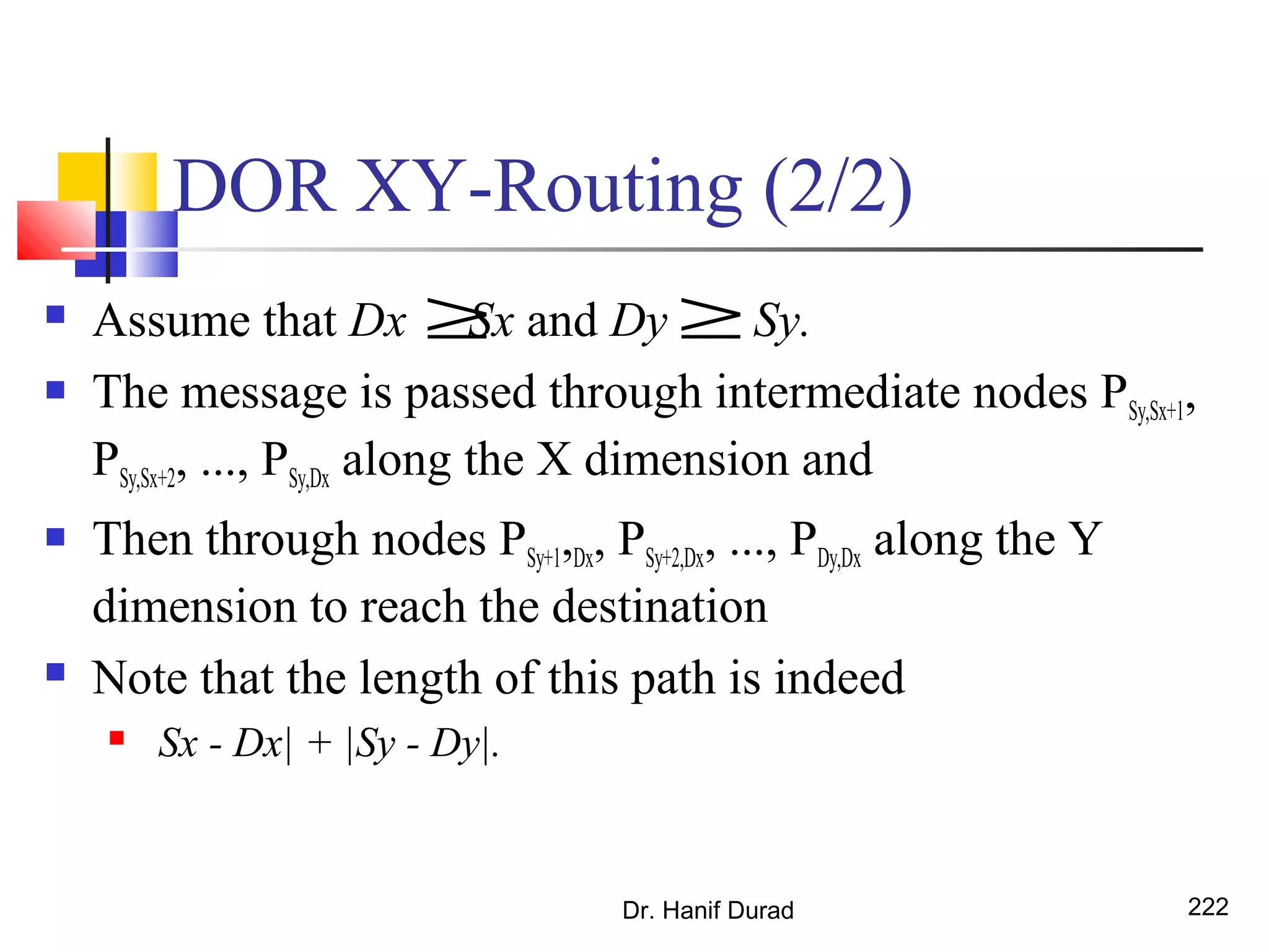 DOR XY-Routing (2/2)
 Assume that Dx Sx and Dy Sy.
 The message is passed through intermediate nodes PSy,Sx+1,
PSy,Sx+2, ..., PSy,Dx along the X dimension and
 Then through nodes PSy+1,Dx, PSy+2,Dx, ..., PDy,Dx along the Y
dimension to reach the destination
 Note that the length of this path is indeed
 Sx - Dx| + |Sy - Dy|.
Dr. Hanif Durad 222
≥ ≥
 