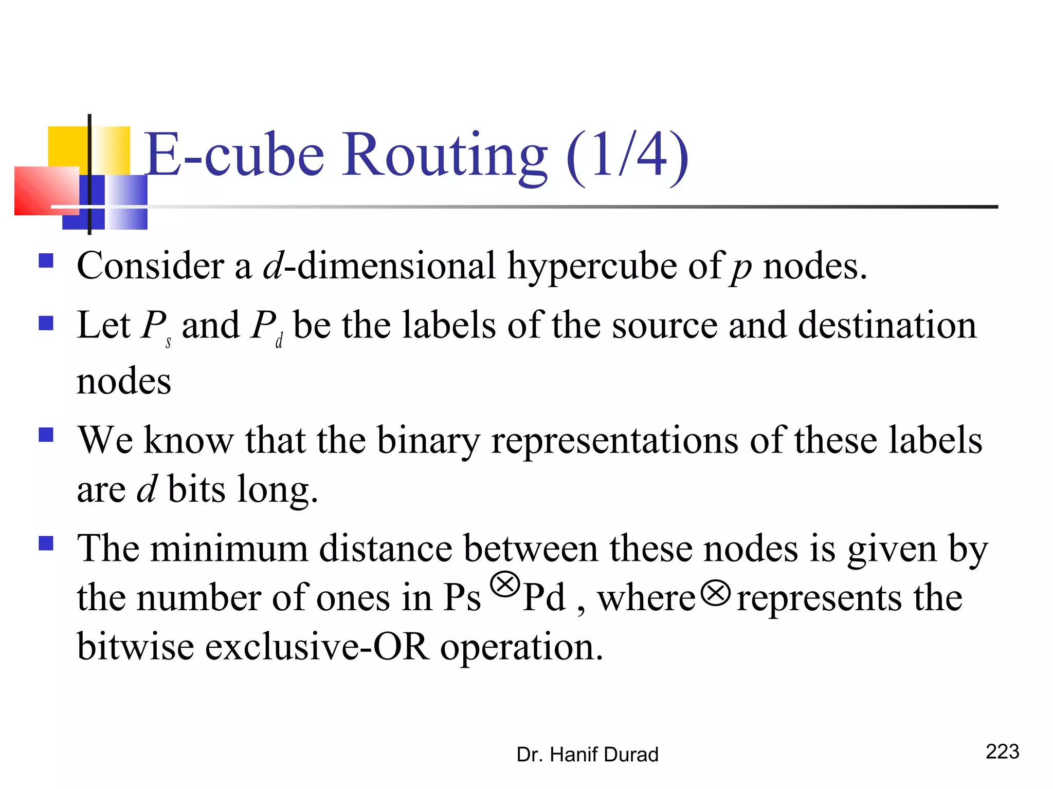 E-cube Routing (1/4)
 Consider a d-dimensional hypercube of p nodes.
 Let Ps and Pd be the labels of the source and destination
nodes
 We know that the binary representations of these labels
are d bits long.
 The minimum distance between these nodes is given by
the number of ones in Ps Pd , where represents the
bitwise exclusive-OR operation.
Dr. Hanif Durad 223
⊗ ⊗
 
