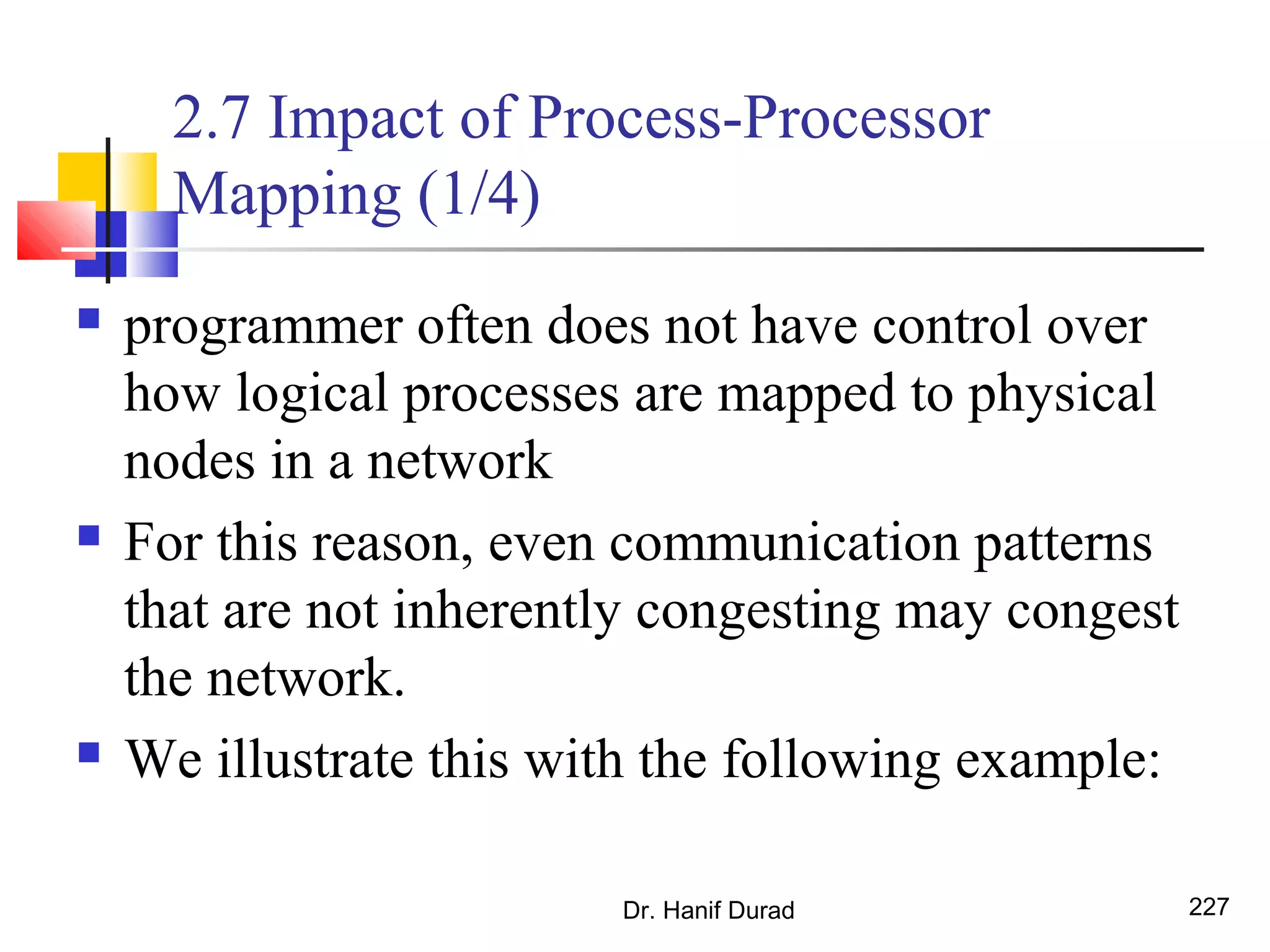 2.7 Impact of Process-Processor
Mapping (1/4)
 programmer often does not have control over
how logical processes are mapped to physical
nodes in a network
 For this reason, even communication patterns
that are not inherently congesting may congest
the network.
 We illustrate this with the following example:
Dr. Hanif Durad 227
 