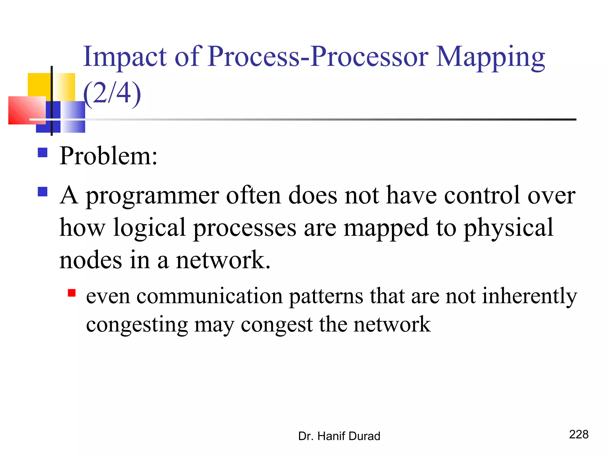 Impact of Process-Processor Mapping
(2/4)
 Problem:
 A programmer often does not have control over
how logical processes are mapped to physical
nodes in a network.
 even communication patterns that are not inherently
congesting may congest the network
Dr. Hanif Durad 228
 