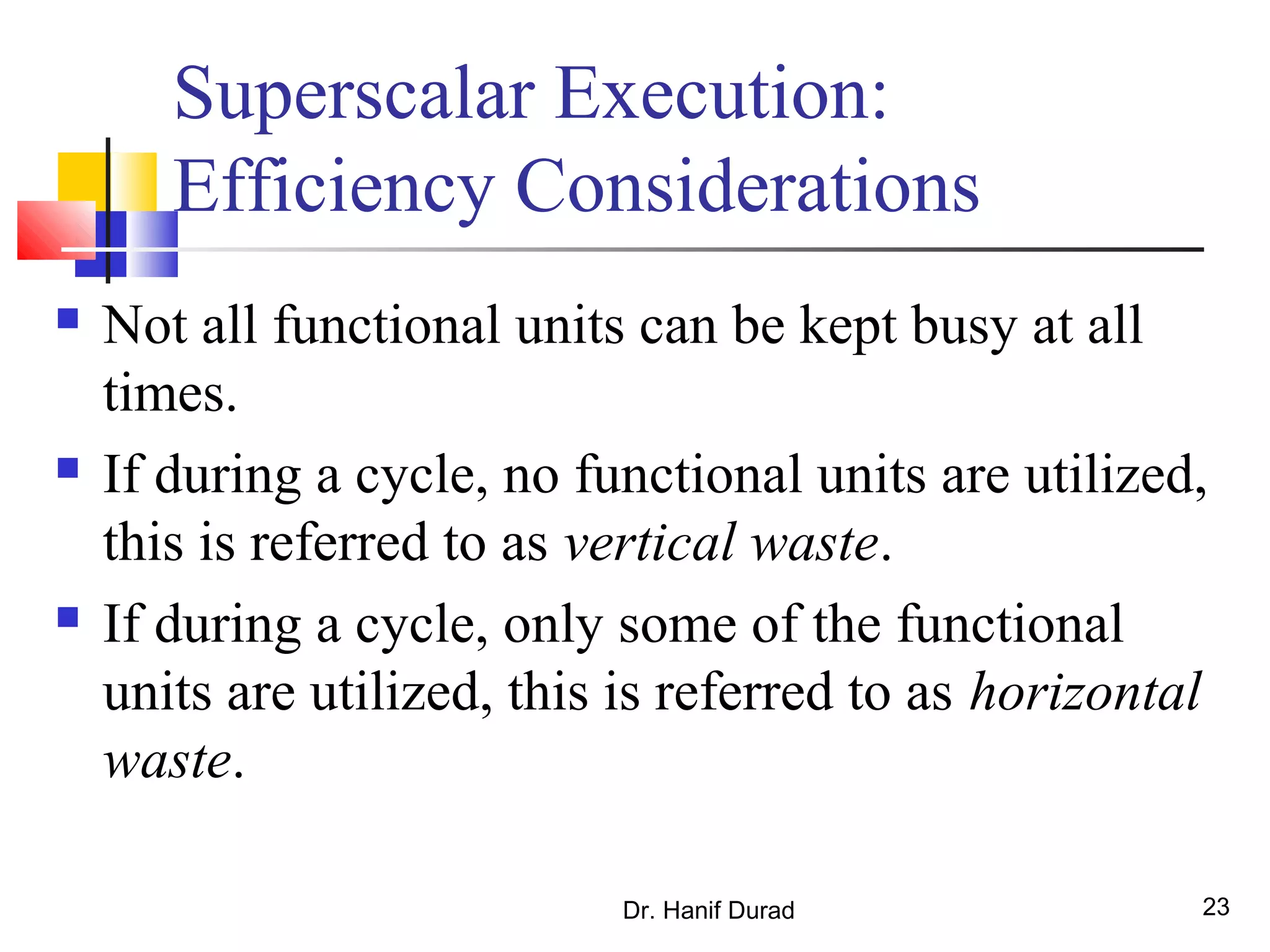 Dr. Hanif Durad 23
Superscalar Execution:
Efficiency Considerations
 Not all functional units can be kept busy at all
times.
 If during a cycle, no functional units are utilized,
this is referred to as vertical waste.
 If during a cycle, only some of the functional
units are utilized, this is referred to as horizontal
waste.
 