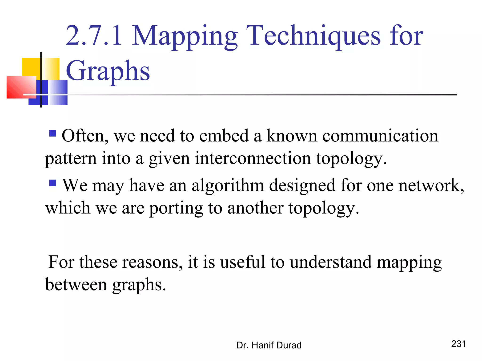 Dr. Hanif Durad 231
2.7.1 Mapping Techniques for
Graphs
 Often, we need to embed a known communication
pattern into a given interconnection topology.
 We may have an algorithm designed for one network,
which we are porting to another topology.
For these reasons, it is useful to understand mapping
between graphs.
 