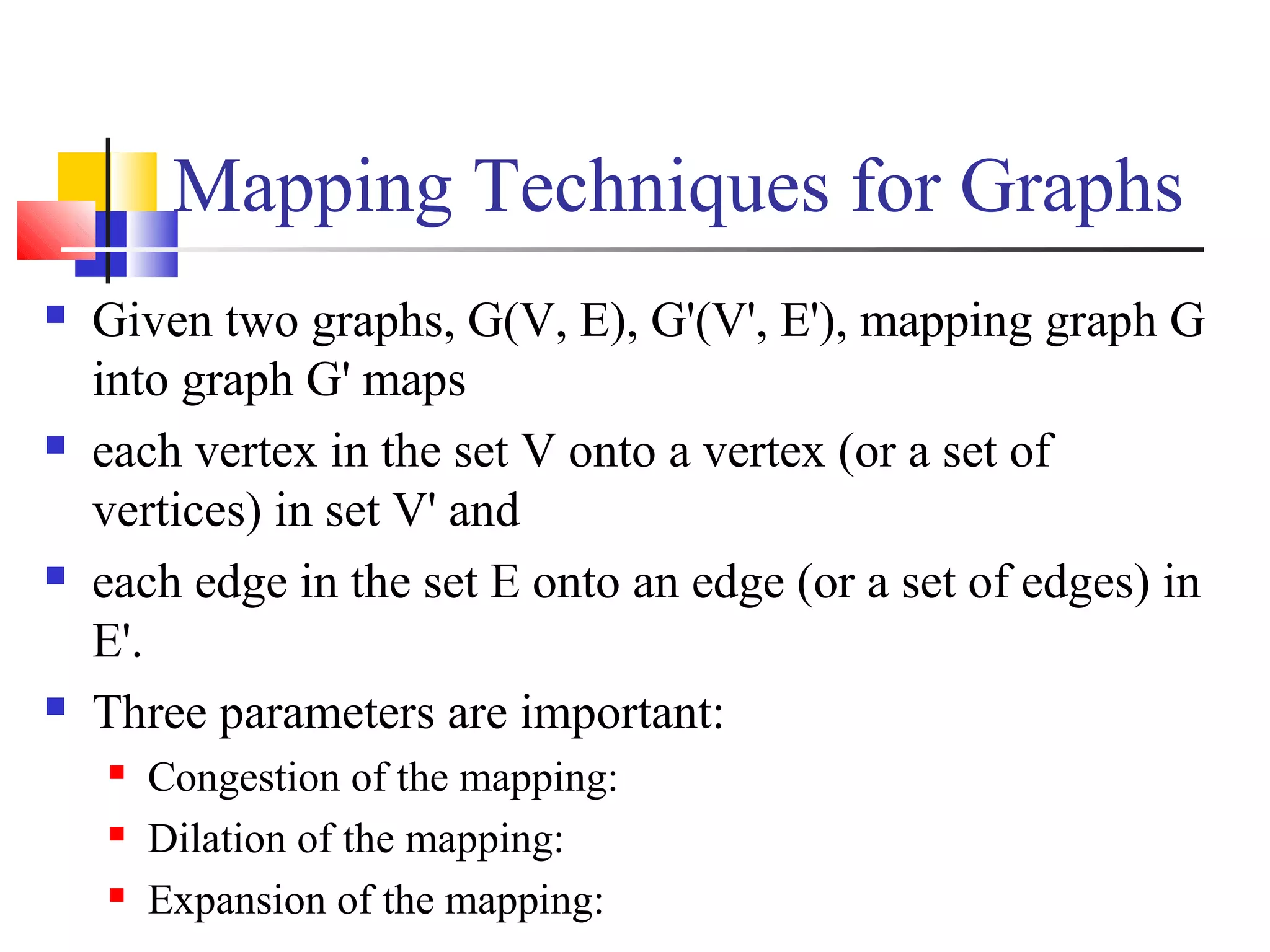 Mapping Techniques for Graphs
 Given two graphs, G(V, E), G'(V', E'), mapping graph G
into graph G' maps
 each vertex in the set V onto a vertex (or a set of
vertices) in set V' and
 each edge in the set E onto an edge (or a set of edges) in
E'.
 Three parameters are important:
 Congestion of the mapping:
 Dilation of the mapping:
 Expansion of the mapping:
 