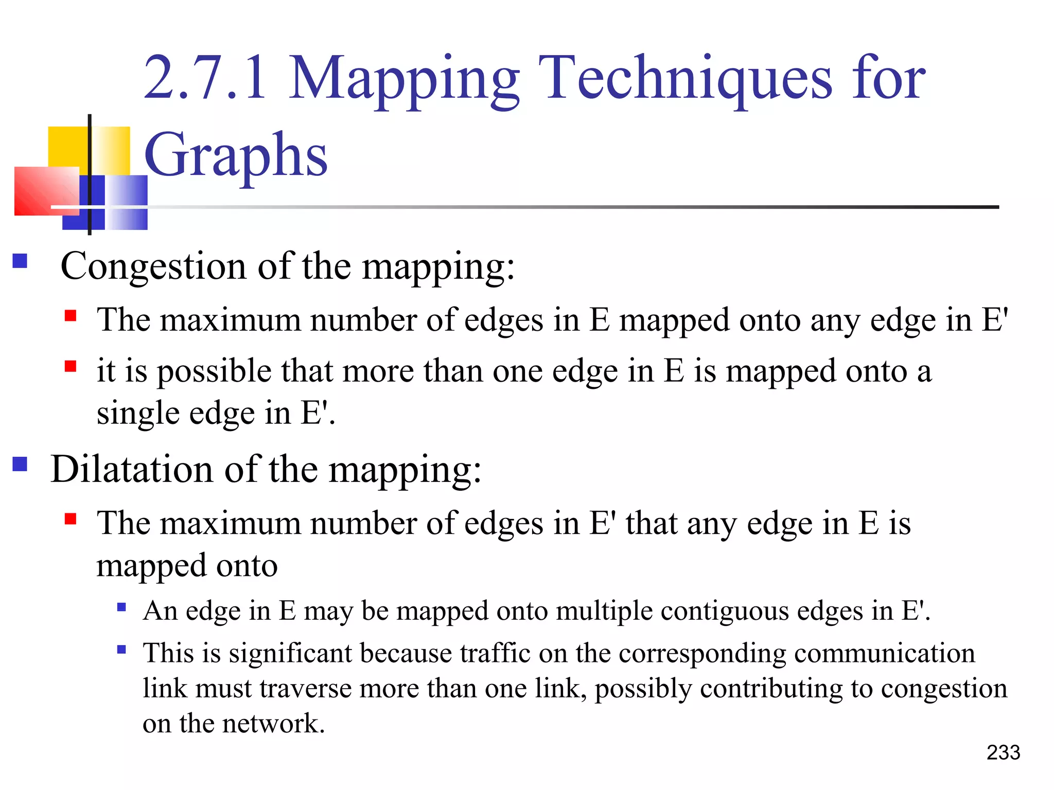2.7.1 Mapping Techniques for
Graphs
 Congestion of the mapping:
 The maximum number of edges in E mapped onto any edge in E'
 it is possible that more than one edge in E is mapped onto a
single edge in E'.
 Dilatation of the mapping:
 The maximum number of edges in E' that any edge in E is
mapped onto

An edge in E may be mapped onto multiple contiguous edges in E'.

This is significant because traffic on the corresponding communication
link must traverse more than one link, possibly contributing to congestion
on the network.
233
 