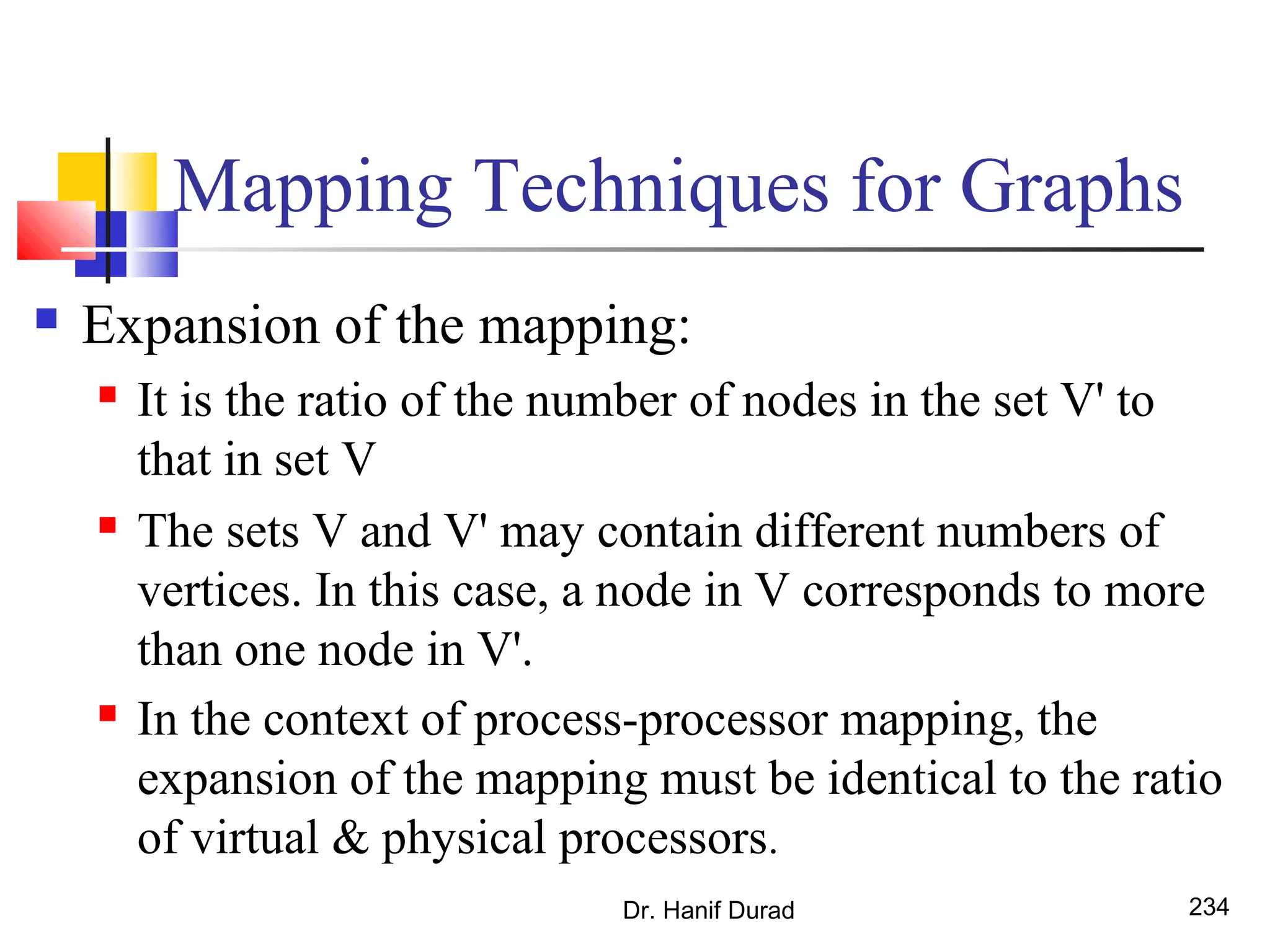 Mapping Techniques for Graphs
 Expansion of the mapping:
 It is the ratio of the number of nodes in the set V' to
that in set V
 The sets V and V' may contain different numbers of
vertices. In this case, a node in V corresponds to more
than one node in V'.
 In the context of process-processor mapping, the
expansion of the mapping must be identical to the ratio
of virtual & physical processors.
Dr. Hanif Durad 234
 