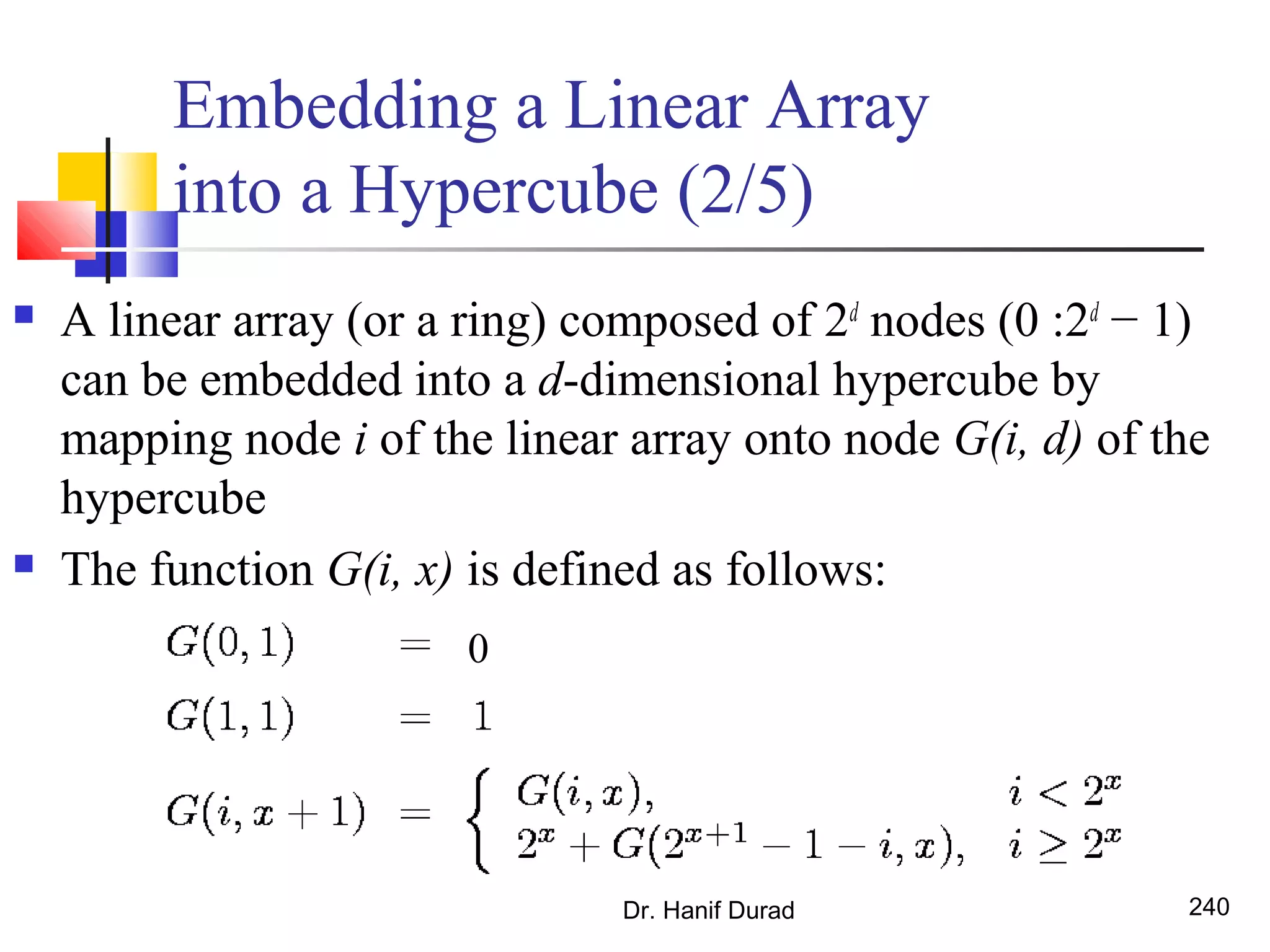 Dr. Hanif Durad 240
Embedding a Linear Array
into a Hypercube (2/5)
 A linear array (or a ring) composed of 2d
nodes (0 :2d
− 1)
can be embedded into a d-dimensional hypercube by
mapping node i of the linear array onto node G(i, d) of the
hypercube
 The function G(i, x) is defined as follows:
0
 