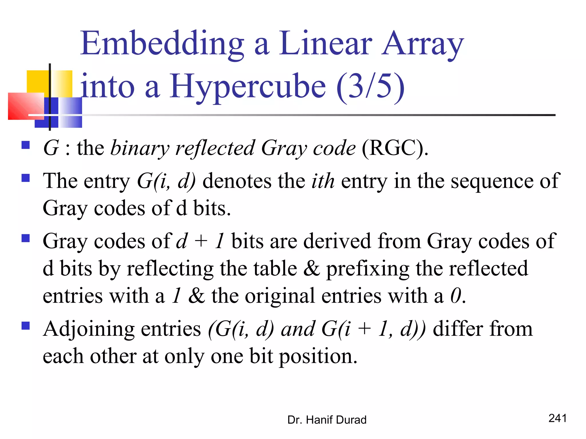 Dr. Hanif Durad 241
Embedding a Linear Array
into a Hypercube (3/5)
 G : the binary reflected Gray code (RGC).
 The entry G(i, d) denotes the ith entry in the sequence of
Gray codes of d bits.
 Gray codes of d + 1 bits are derived from Gray codes of
d bits by reflecting the table & prefixing the reflected
entries with a 1 & the original entries with a 0.
 Adjoining entries (G(i, d) and G(i + 1, d)) differ from
each other at only one bit position.
 