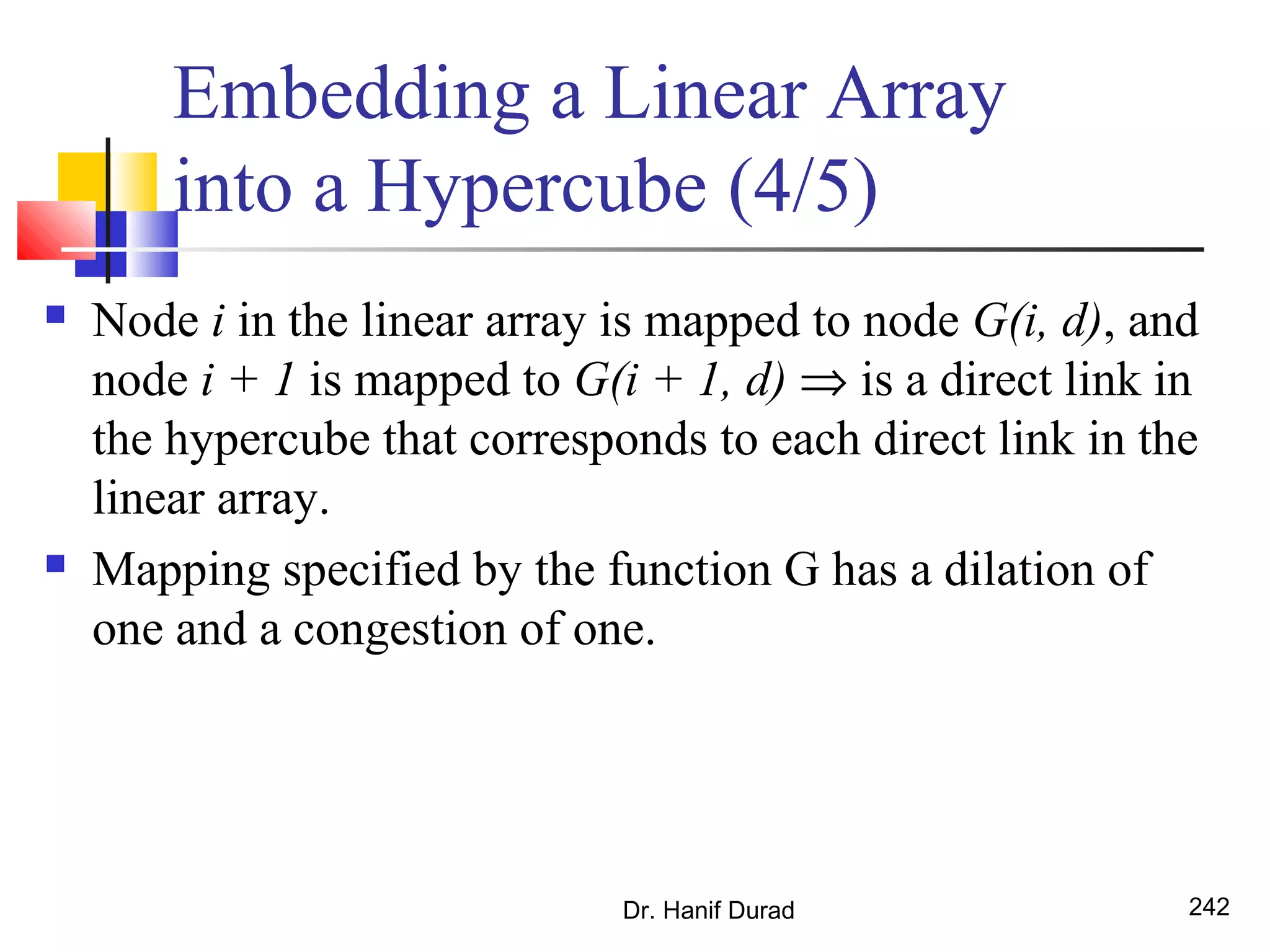 Dr. Hanif Durad 242
Embedding a Linear Array
into a Hypercube (4/5)
 Node i in the linear array is mapped to node G(i, d), and
node i + 1 is mapped to G(i + 1, d) ⇒ is a direct link in
the hypercube that corresponds to each direct link in the
linear array.
 Mapping specified by the function G has a dilation of
one and a congestion of one.
 