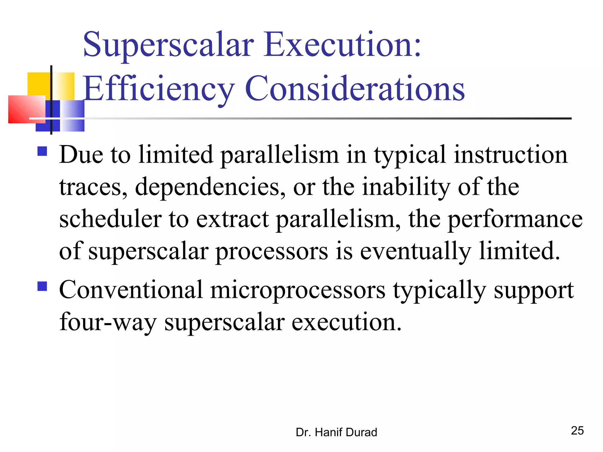 Dr. Hanif Durad 25
Superscalar Execution:
Efficiency Considerations
 Due to limited parallelism in typical instruction
traces, dependencies, or the inability of the
scheduler to extract parallelism, the performance
of superscalar processors is eventually limited.
 Conventional microprocessors typically support
four-way superscalar execution.
 