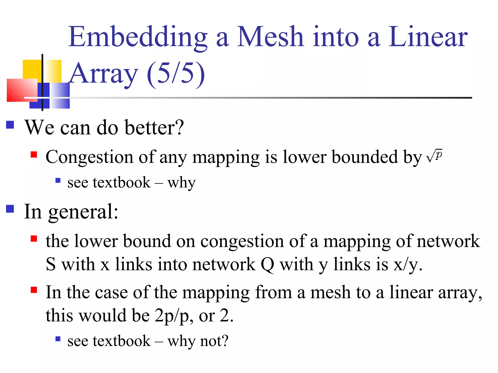 Embedding a Mesh into a Linear
Array (5/5)
 We can do better?
 Congestion of any mapping is lower bounded by

see textbook – why
 In general:
 the lower bound on congestion of a mapping of network
S with x links into network Q with y links is x/y.
 In the case of the mapping from a mesh to a linear array,
this would be 2p/p, or 2.

see textbook – why not?
 