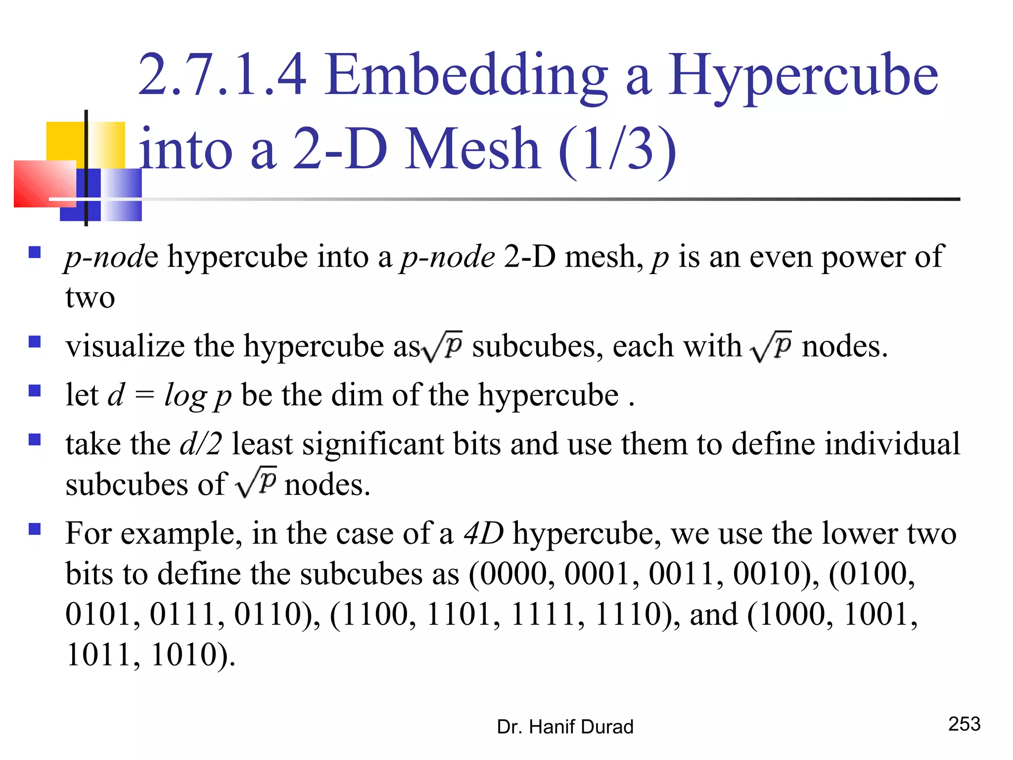 Dr. Hanif Durad 253
2.7.1.4 Embedding a Hypercube
into a 2-D Mesh (1/3)
 p-node hypercube into a p-node 2-D mesh, p is an even power of
two
 visualize the hypercube as subcubes, each with nodes.
 let d = log p be the dim of the hypercube .
 take the d/2 least significant bits and use them to define individual
subcubes of nodes.
 For example, in the case of a 4D hypercube, we use the lower two
bits to define the subcubes as (0000, 0001, 0011, 0010), (0100,
0101, 0111, 0110), (1100, 1101, 1111, 1110), and (1000, 1001,
1011, 1010).
 