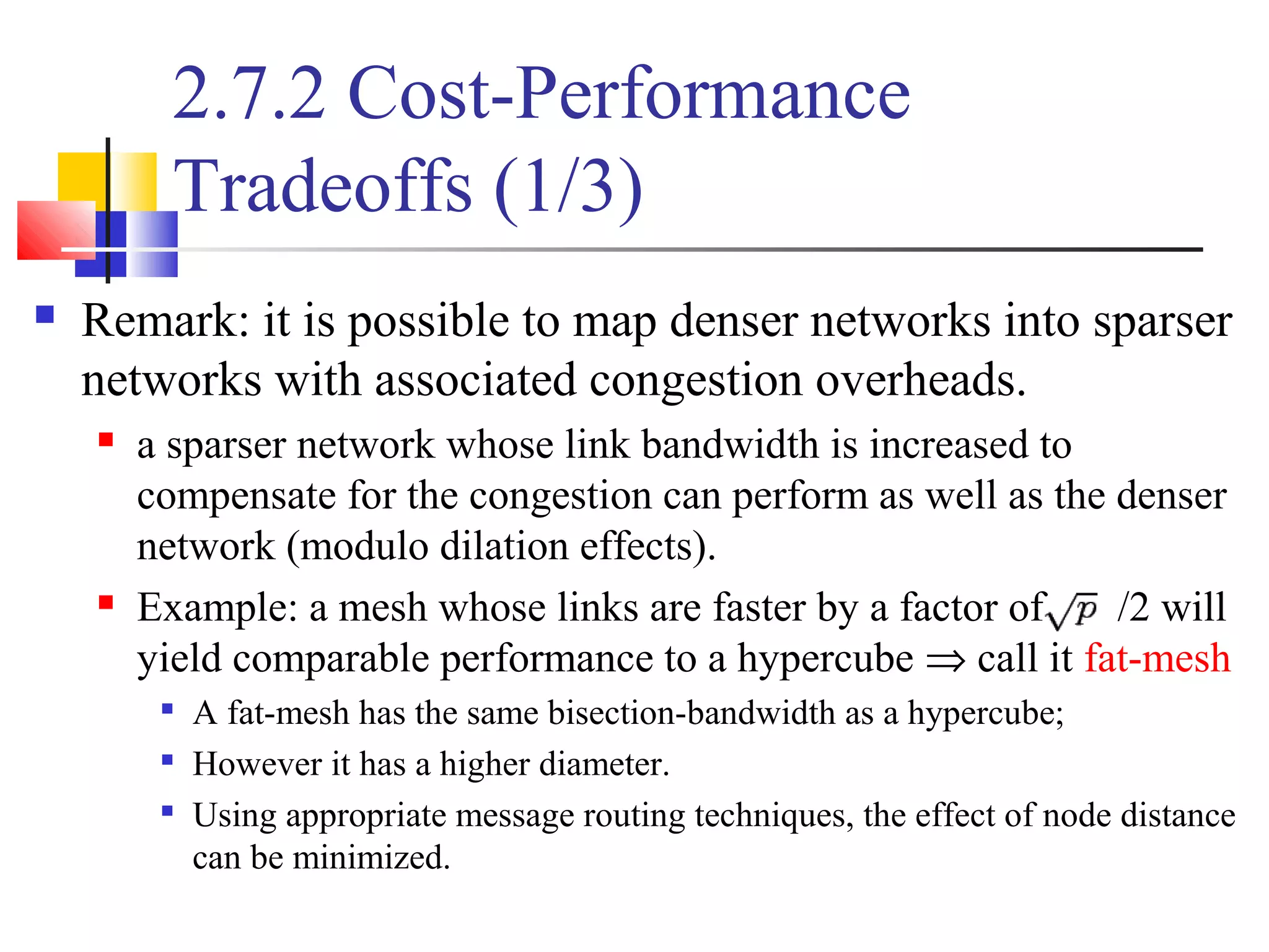 2.7.2 Cost-Performance
Tradeoffs (1/3)
 Remark: it is possible to map denser networks into sparser
networks with associated congestion overheads.
 a sparser network whose link bandwidth is increased to
compensate for the congestion can perform as well as the denser
network (modulo dilation effects).
 Example: a mesh whose links are faster by a factor of /2 will
yield comparable performance to a hypercube ⇒ call it fat-mesh

A fat-mesh has the same bisection-bandwidth as a hypercube;

However it has a higher diameter.

Using appropriate message routing techniques, the effect of node distance
can be minimized.
 