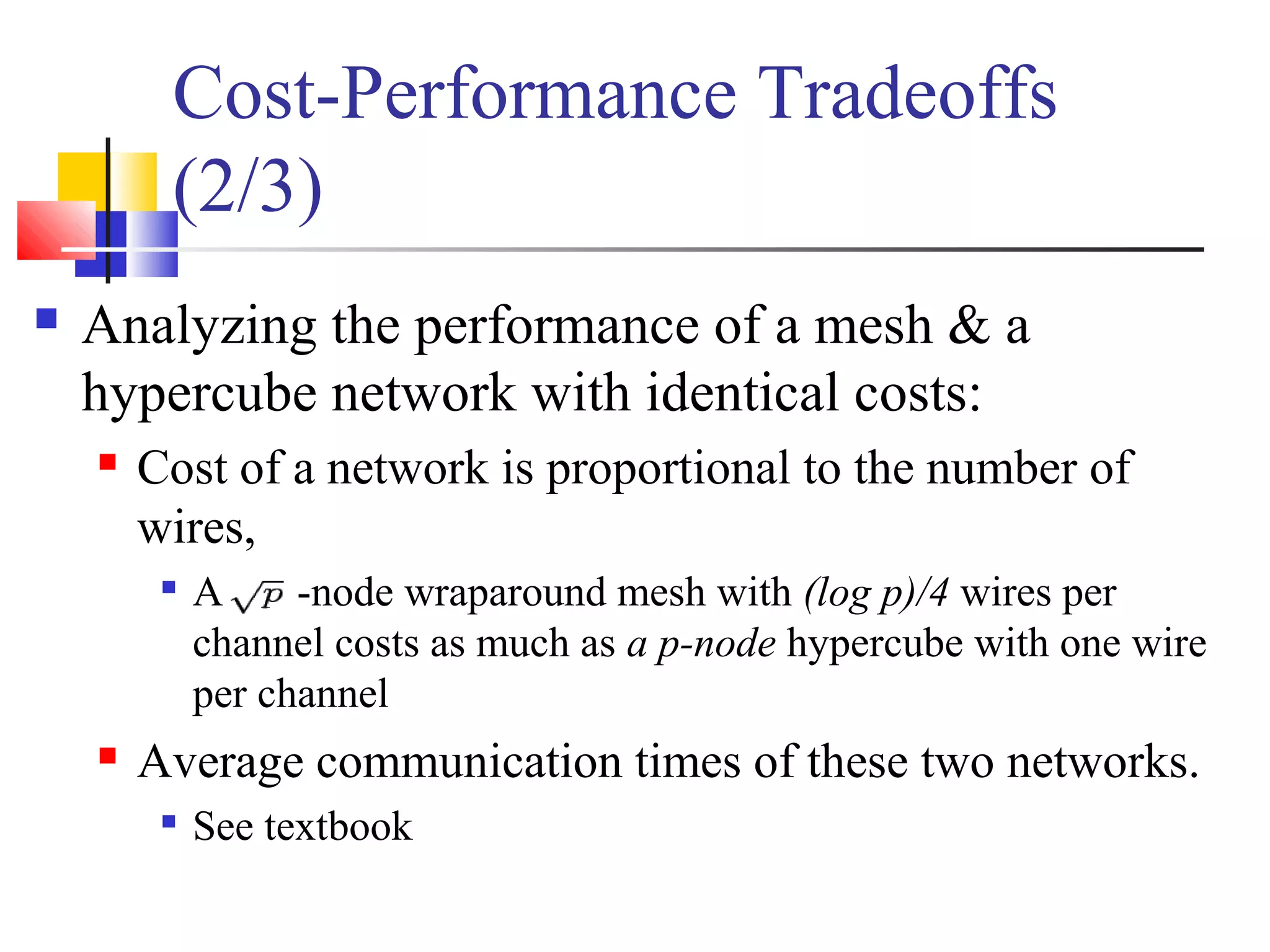 Cost-Performance Tradeoffs
(2/3)
 Analyzing the performance of a mesh & a
hypercube network with identical costs:
 Cost of a network is proportional to the number of
wires,

A -node wraparound mesh with (log p)/4 wires per
channel costs as much as a p-node hypercube with one wire
per channel
 Average communication times of these two networks.

See textbook
 