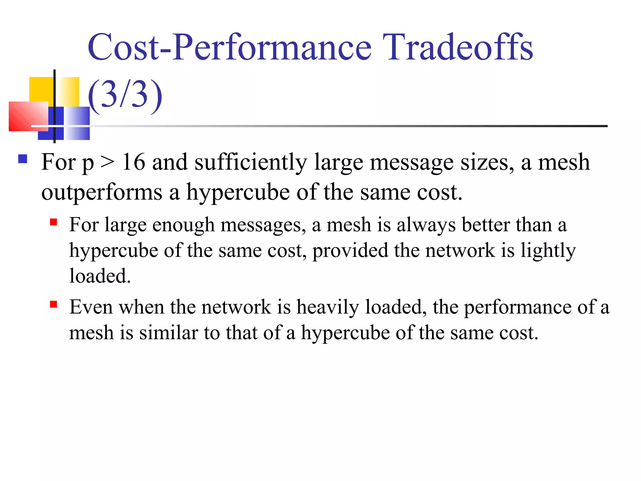 Cost-Performance Tradeoffs
(3/3)
 For p > 16 and sufficiently large message sizes, a mesh
outperforms a hypercube of the same cost.
 For large enough messages, a mesh is always better than a
hypercube of the same cost, provided the network is lightly
loaded.
 Even when the network is heavily loaded, the performance of a
mesh is similar to that of a hypercube of the same cost.
 