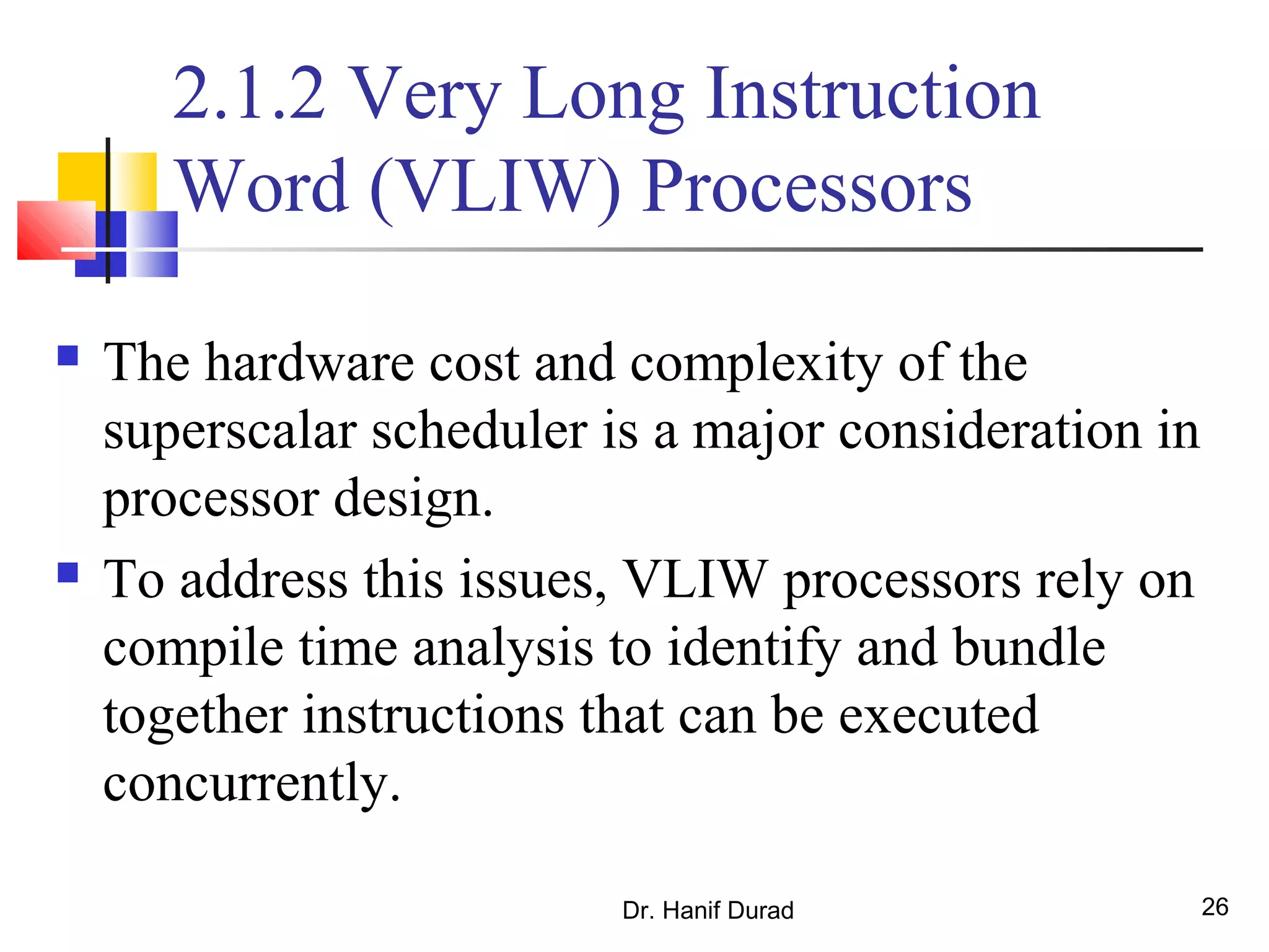 Dr. Hanif Durad 26
2.1.2 Very Long Instruction
Word (VLIW) Processors
 The hardware cost and complexity of the
superscalar scheduler is a major consideration in
processor design.
 To address this issues, VLIW processors rely on
compile time analysis to identify and bundle
together instructions that can be executed
concurrently.
 