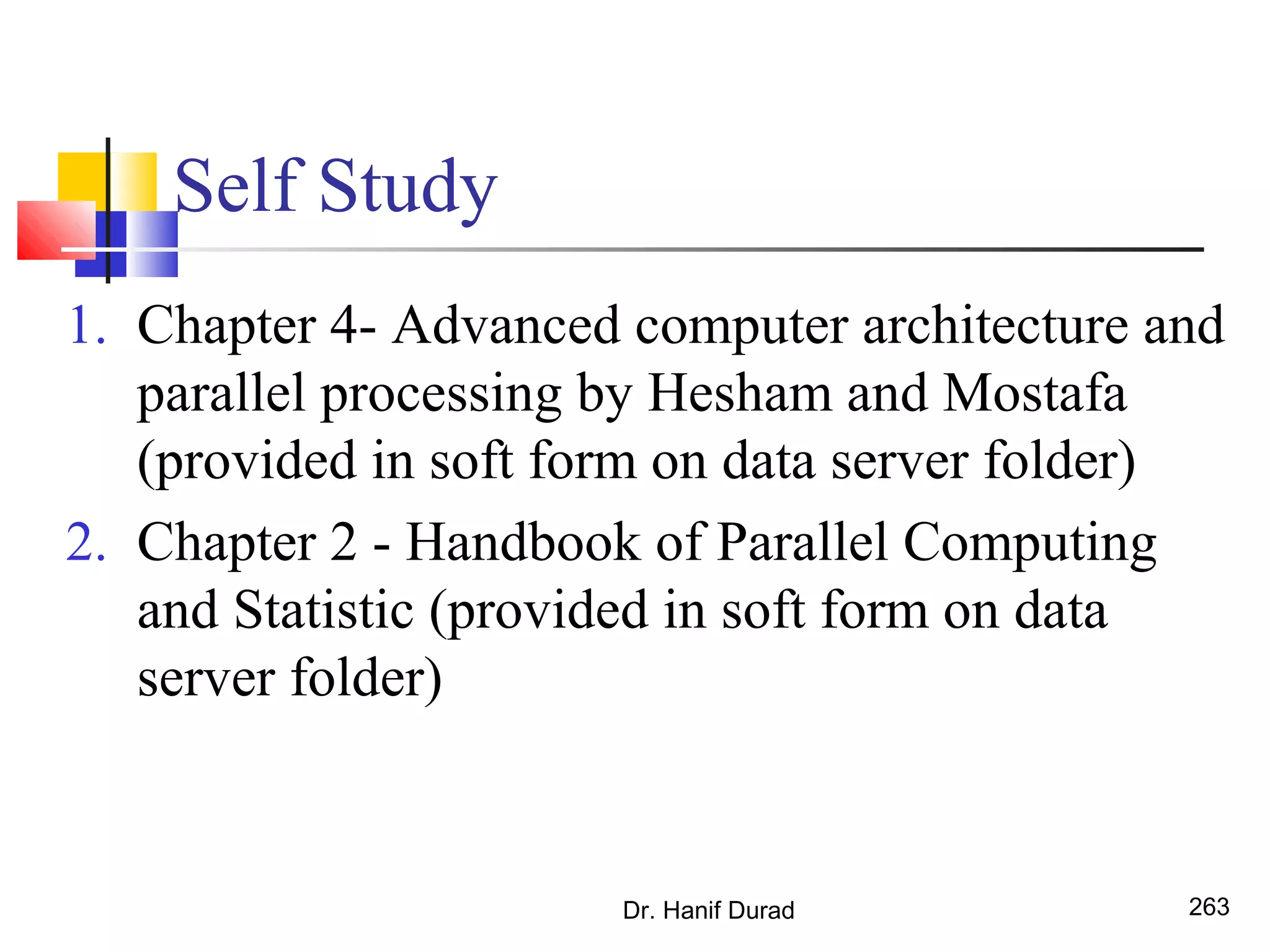 Self Study
1. Chapter 4- Advanced computer architecture and
parallel processing by Hesham and Mostafa
(provided in soft form on data server folder)
2. Chapter 2 - Handbook of Parallel Computing
and Statistic (provided in soft form on data
server folder)
Dr. Hanif Durad 263
 
