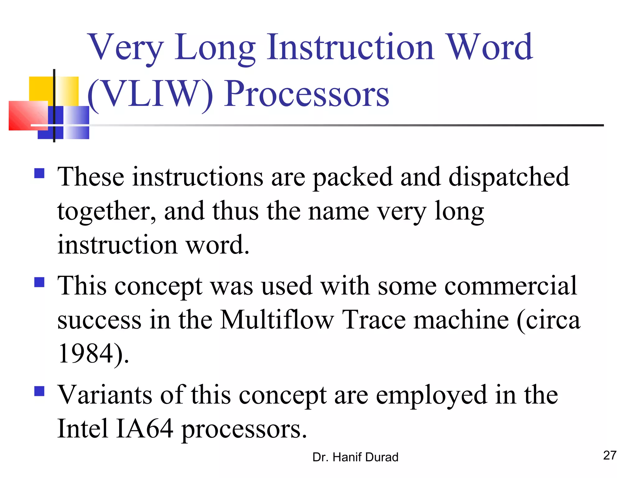 Dr. Hanif Durad 27
Very Long Instruction Word
(VLIW) Processors
 These instructions are packed and dispatched
together, and thus the name very long
instruction word.
 This concept was used with some commercial
success in the Multiflow Trace machine (circa
1984).
 Variants of this concept are employed in the
Intel IA64 processors.
 