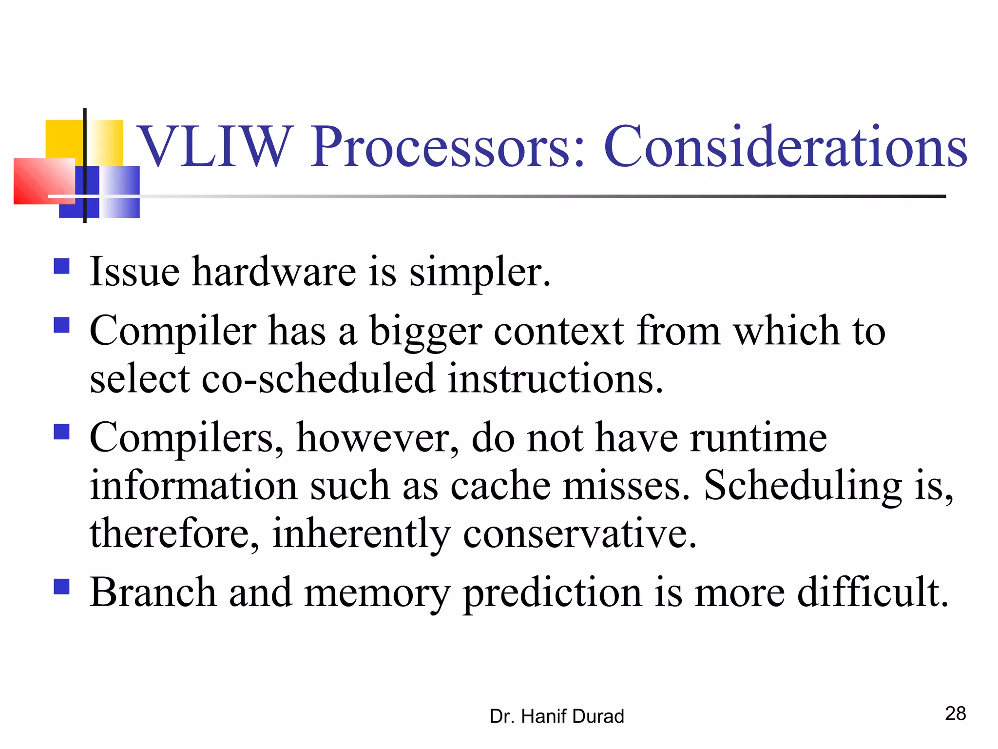 Dr. Hanif Durad 28
VLIW Processors: Considerations
 Issue hardware is simpler.
 Compiler has a bigger context from which to
select co-scheduled instructions.
 Compilers, however, do not have runtime
information such as cache misses. Scheduling is,
therefore, inherently conservative.
 Branch and memory prediction is more difficult.
 