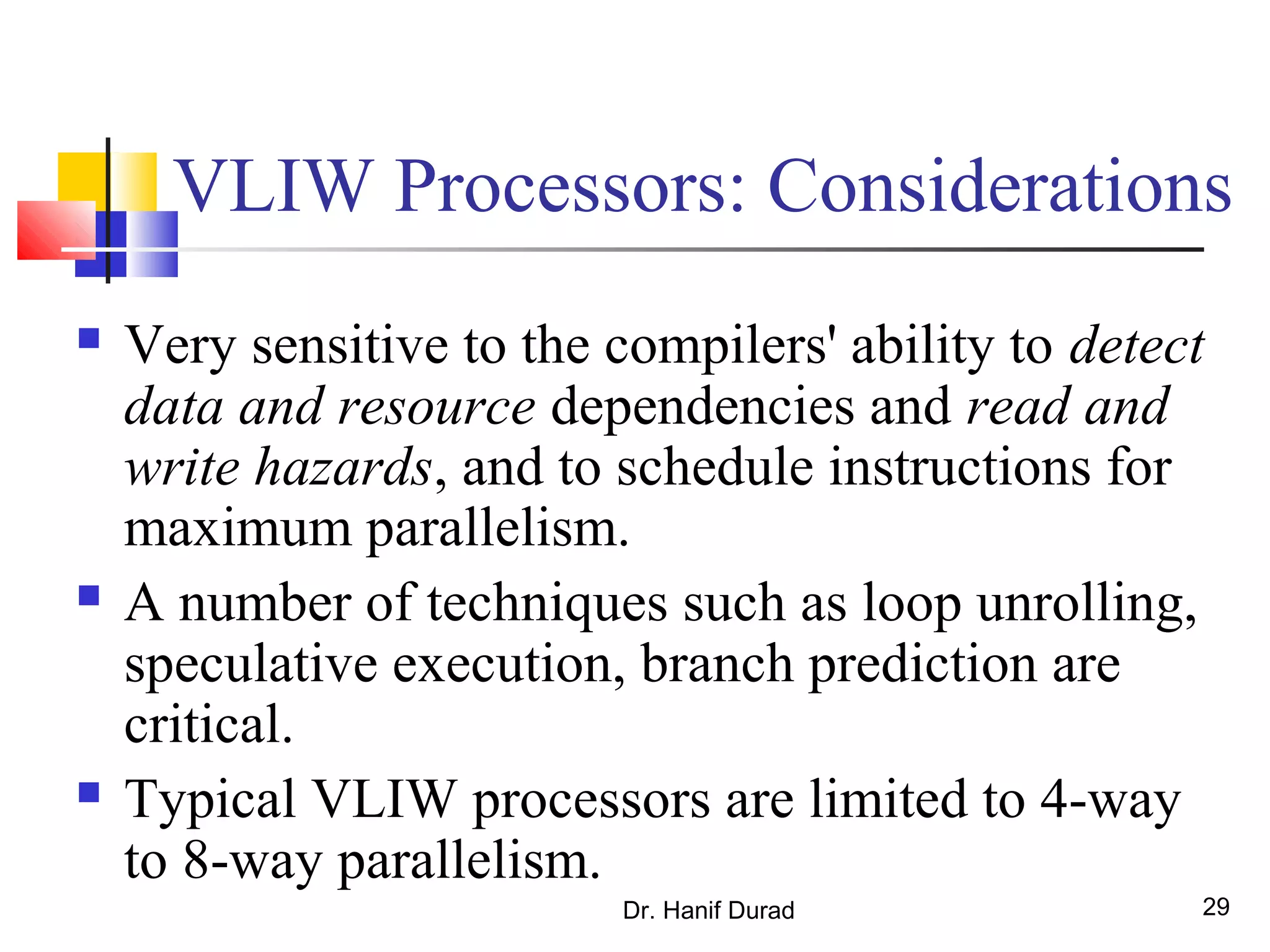 Dr. Hanif Durad 29
VLIW Processors: Considerations
 Very sensitive to the compilers' ability to detect
data and resource dependencies and read and
write hazards, and to schedule instructions for
maximum parallelism.
 A number of techniques such as loop unrolling,
speculative execution, branch prediction are
critical.
 Typical VLIW processors are limited to 4-way
to 8-way parallelism.
 