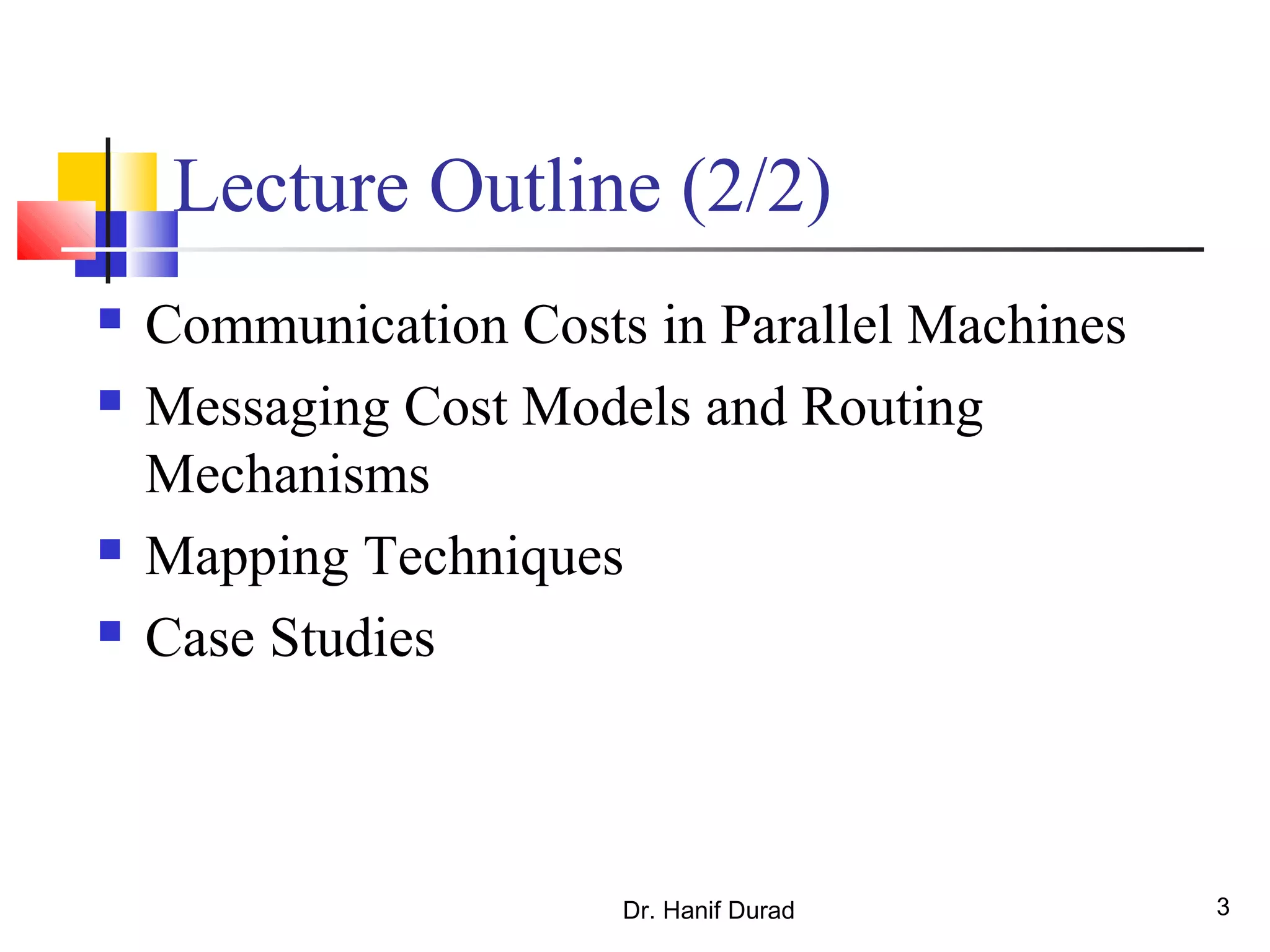Dr. Hanif Durad 3
Lecture Outline (2/2)
 Communication Costs in Parallel Machines
 Messaging Cost Models and Routing
Mechanisms
 Mapping Techniques
 Case Studies
 