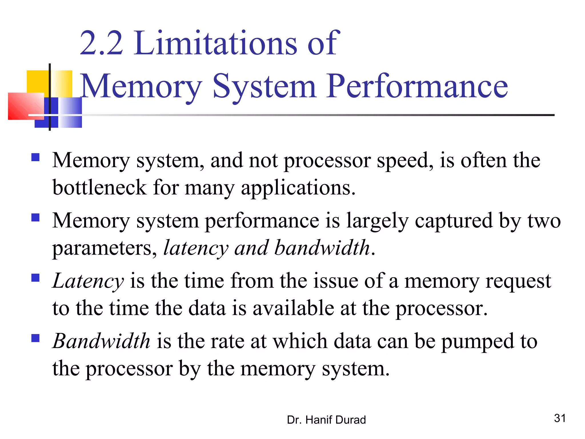Dr. Hanif Durad 31
2.2 Limitations of
Memory System Performance
 Memory system, and not processor speed, is often the
bottleneck for many applications.
 Memory system performance is largely captured by two
parameters, latency and bandwidth.
 Latency is the time from the issue of a memory request
to the time the data is available at the processor.
 Bandwidth is the rate at which data can be pumped to
the processor by the memory system.
 