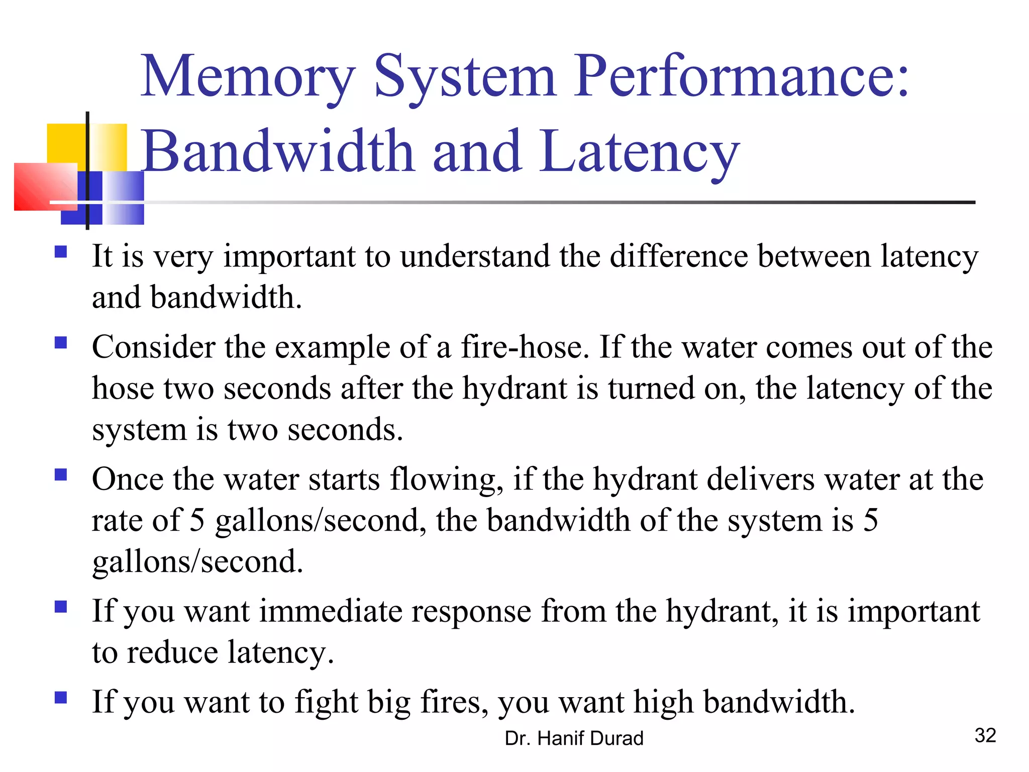 Dr. Hanif Durad 32
Memory System Performance:
Bandwidth and Latency
 It is very important to understand the difference between latency
and bandwidth.
 Consider the example of a fire-hose. If the water comes out of the
hose two seconds after the hydrant is turned on, the latency of the
system is two seconds.
 Once the water starts flowing, if the hydrant delivers water at the
rate of 5 gallons/second, the bandwidth of the system is 5
gallons/second.
 If you want immediate response from the hydrant, it is important
to reduce latency.
 If you want to fight big fires, you want high bandwidth.
 