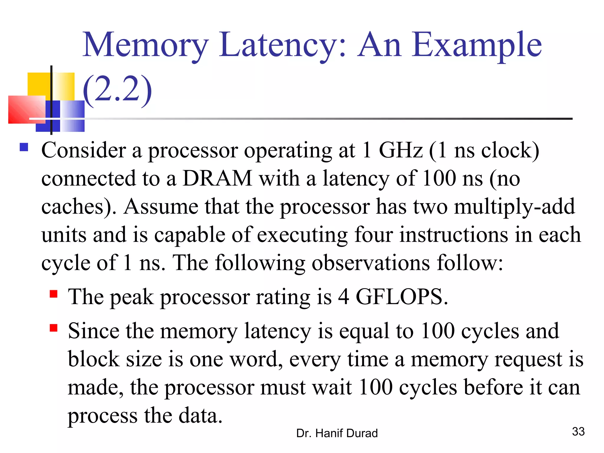 Dr. Hanif Durad 33
Memory Latency: An Example
(2.2)
 Consider a processor operating at 1 GHz (1 ns clock)
connected to a DRAM with a latency of 100 ns (no
caches). Assume that the processor has two multiply-add
units and is capable of executing four instructions in each
cycle of 1 ns. The following observations follow:
 The peak processor rating is 4 GFLOPS.
 Since the memory latency is equal to 100 cycles and
block size is one word, every time a memory request is
made, the processor must wait 100 cycles before it can
process the data.
 
