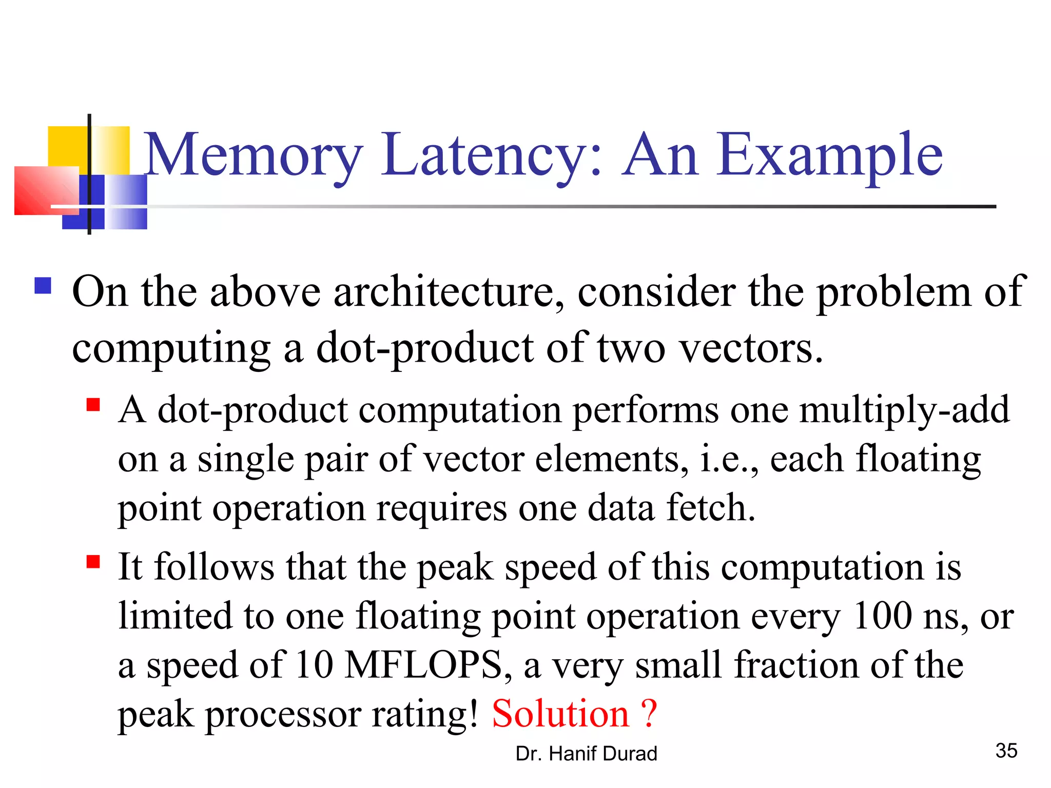 Dr. Hanif Durad 35
Memory Latency: An Example
 On the above architecture, consider the problem of
computing a dot-product of two vectors.
 A dot-product computation performs one multiply-add
on a single pair of vector elements, i.e., each floating
point operation requires one data fetch.
 It follows that the peak speed of this computation is
limited to one floating point operation every 100 ns, or
a speed of 10 MFLOPS, a very small fraction of the
peak processor rating! Solution ?
 