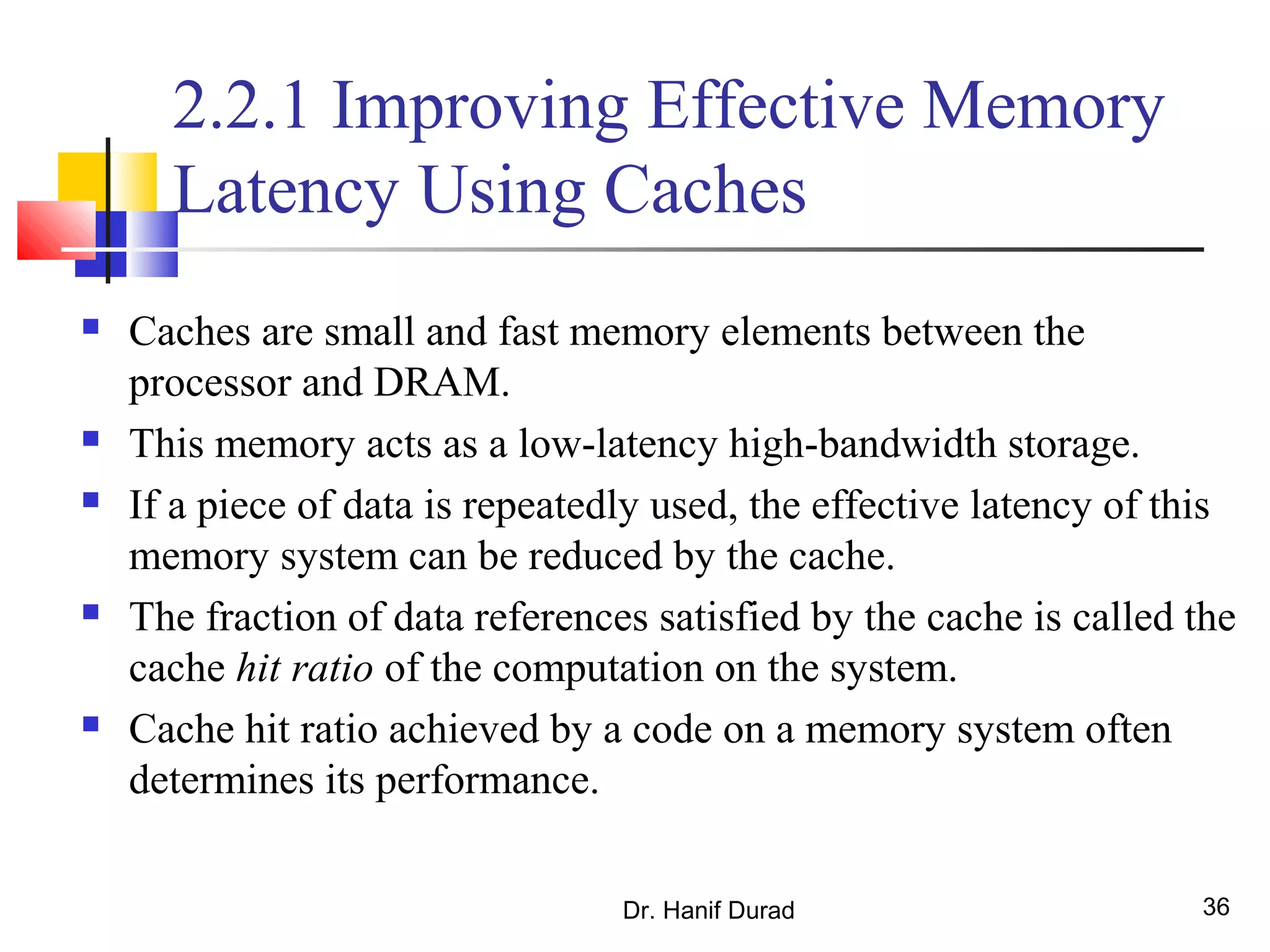 Dr. Hanif Durad 36
2.2.1 Improving Effective Memory
Latency Using Caches
 Caches are small and fast memory elements between the
processor and DRAM.
 This memory acts as a low-latency high-bandwidth storage.
 If a piece of data is repeatedly used, the effective latency of this
memory system can be reduced by the cache.
 The fraction of data references satisfied by the cache is called the
cache hit ratio of the computation on the system.
 Cache hit ratio achieved by a code on a memory system often
determines its performance.
 