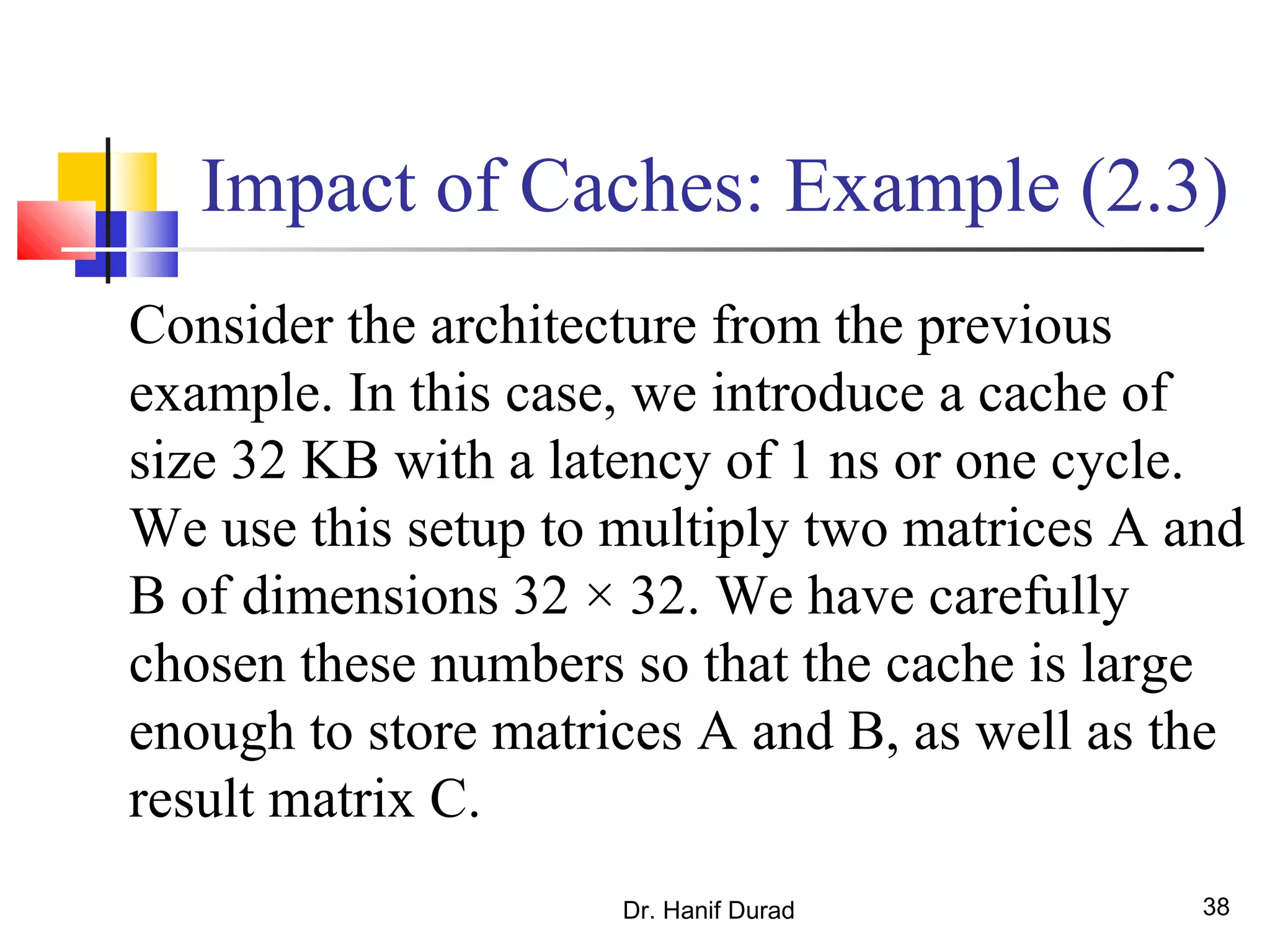 Dr. Hanif Durad 38
Impact of Caches: Example (2.3)
Consider the architecture from the previous
example. In this case, we introduce a cache of
size 32 KB with a latency of 1 ns or one cycle.
We use this setup to multiply two matrices A and
B of dimensions 32 × 32. We have carefully
chosen these numbers so that the cache is large
enough to store matrices A and B, as well as the
result matrix C.
 