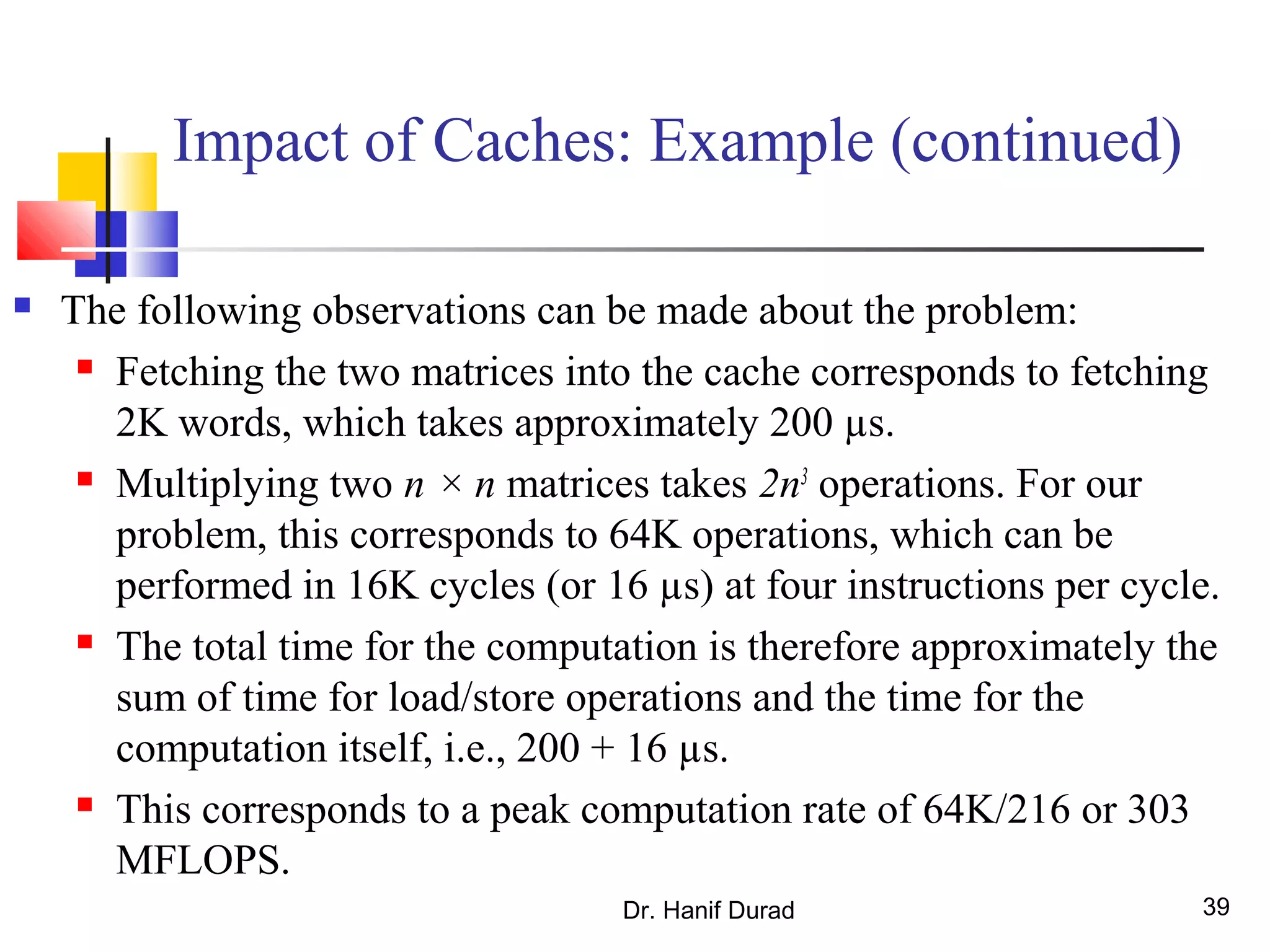 Dr. Hanif Durad 39
Impact of Caches: Example (continued)
 The following observations can be made about the problem:
 Fetching the two matrices into the cache corresponds to fetching
2K words, which takes approximately 200 µs.
 Multiplying two n × n matrices takes 2n3
operations. For our
problem, this corresponds to 64K operations, which can be
performed in 16K cycles (or 16 µs) at four instructions per cycle.
 The total time for the computation is therefore approximately the
sum of time for load/store operations and the time for the
computation itself, i.e., 200 + 16 µs.
 This corresponds to a peak computation rate of 64K/216 or 303
MFLOPS.
 