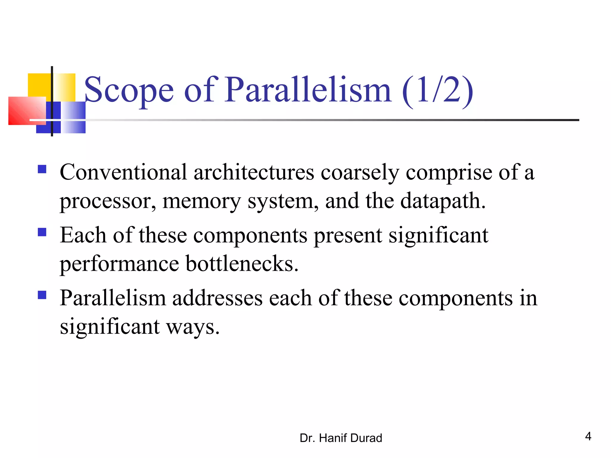 Dr. Hanif Durad 4
Scope of Parallelism (1/2)
 Conventional architectures coarsely comprise of a
processor, memory system, and the datapath.
 Each of these components present significant
performance bottlenecks.
 Parallelism addresses each of these components in
significant ways.
 