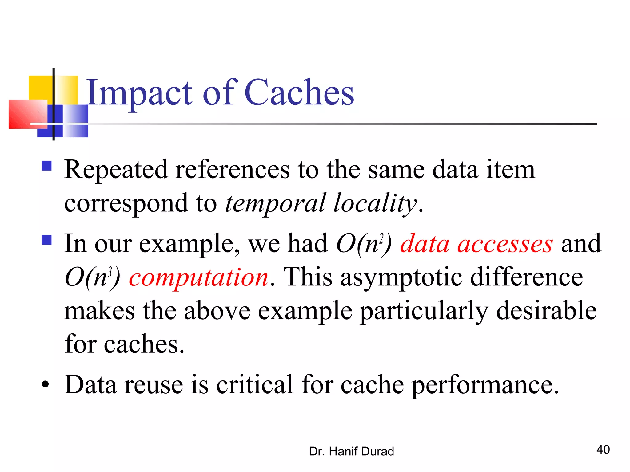 Dr. Hanif Durad 40
Impact of Caches
 Repeated references to the same data item
correspond to temporal locality.
 In our example, we had O(n2
) data accesses and
O(n3
) computation. This asymptotic difference
makes the above example particularly desirable
for caches.
• Data reuse is critical for cache performance.
 