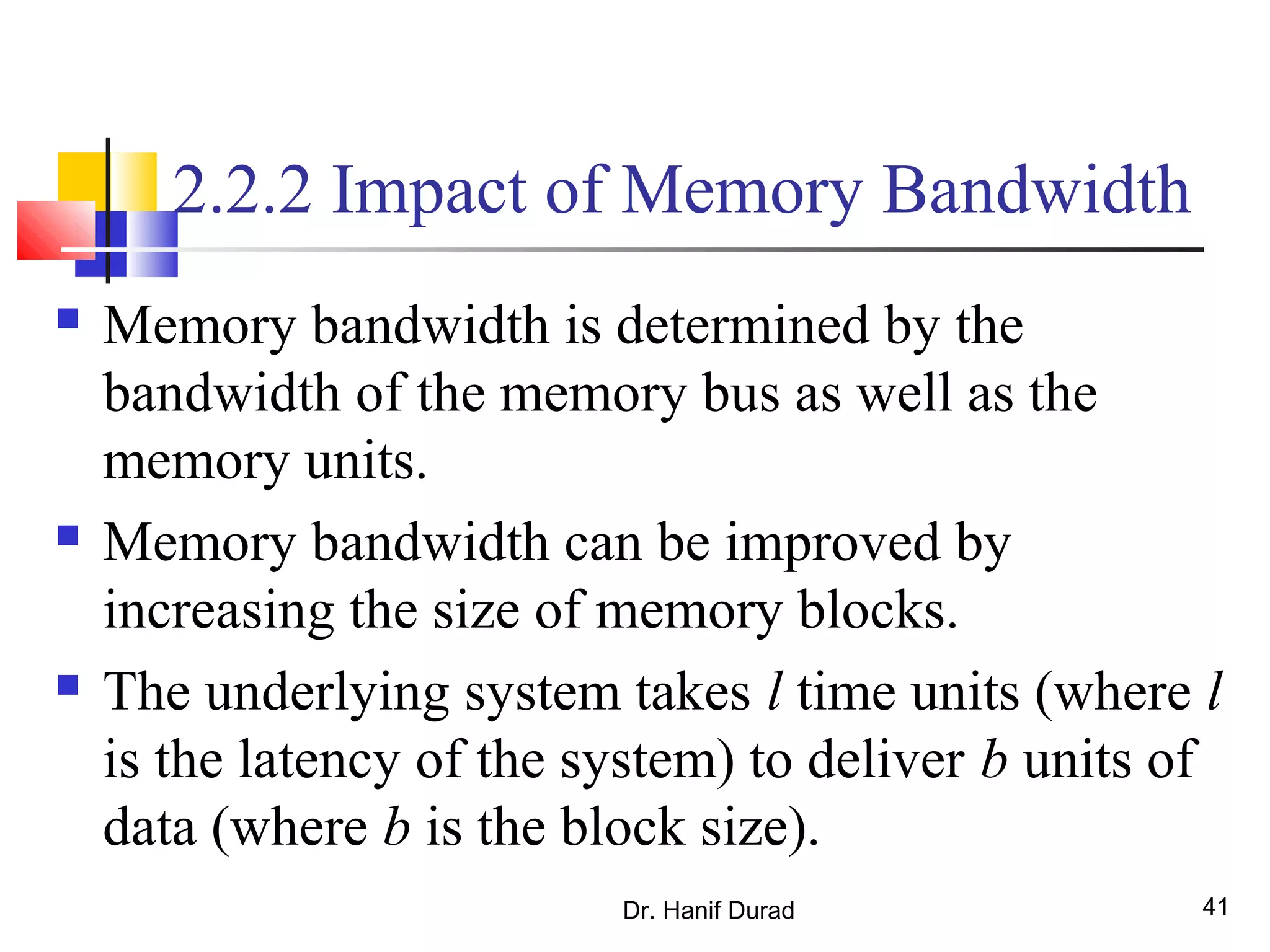 Dr. Hanif Durad 41
2.2.2 Impact of Memory Bandwidth
 Memory bandwidth is determined by the
bandwidth of the memory bus as well as the
memory units.
 Memory bandwidth can be improved by
increasing the size of memory blocks.
 The underlying system takes l time units (where l
is the latency of the system) to deliver b units of
data (where b is the block size).
 