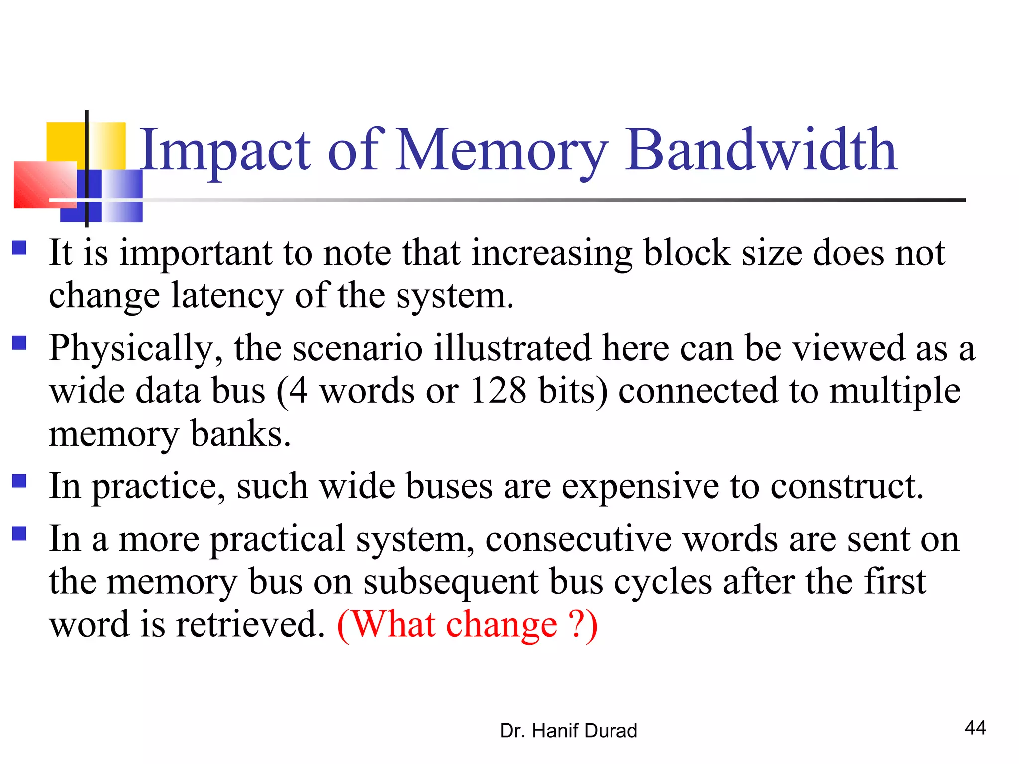 Dr. Hanif Durad 44
Impact of Memory Bandwidth
 It is important to note that increasing block size does not
change latency of the system.
 Physically, the scenario illustrated here can be viewed as a
wide data bus (4 words or 128 bits) connected to multiple
memory banks.
 In practice, such wide buses are expensive to construct.
 In a more practical system, consecutive words are sent on
the memory bus on subsequent bus cycles after the first
word is retrieved. (What change ?)
 