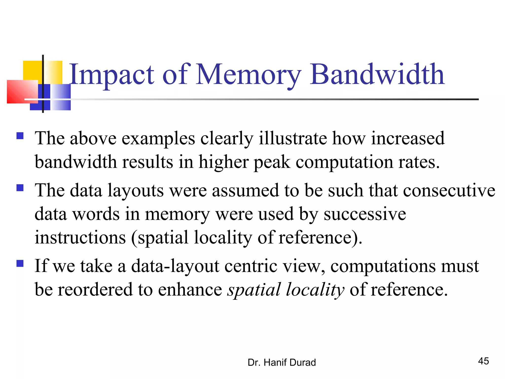 Dr. Hanif Durad 45
Impact of Memory Bandwidth
 The above examples clearly illustrate how increased
bandwidth results in higher peak computation rates.
 The data layouts were assumed to be such that consecutive
data words in memory were used by successive
instructions (spatial locality of reference).
 If we take a data-layout centric view, computations must
be reordered to enhance spatial locality of reference.
 