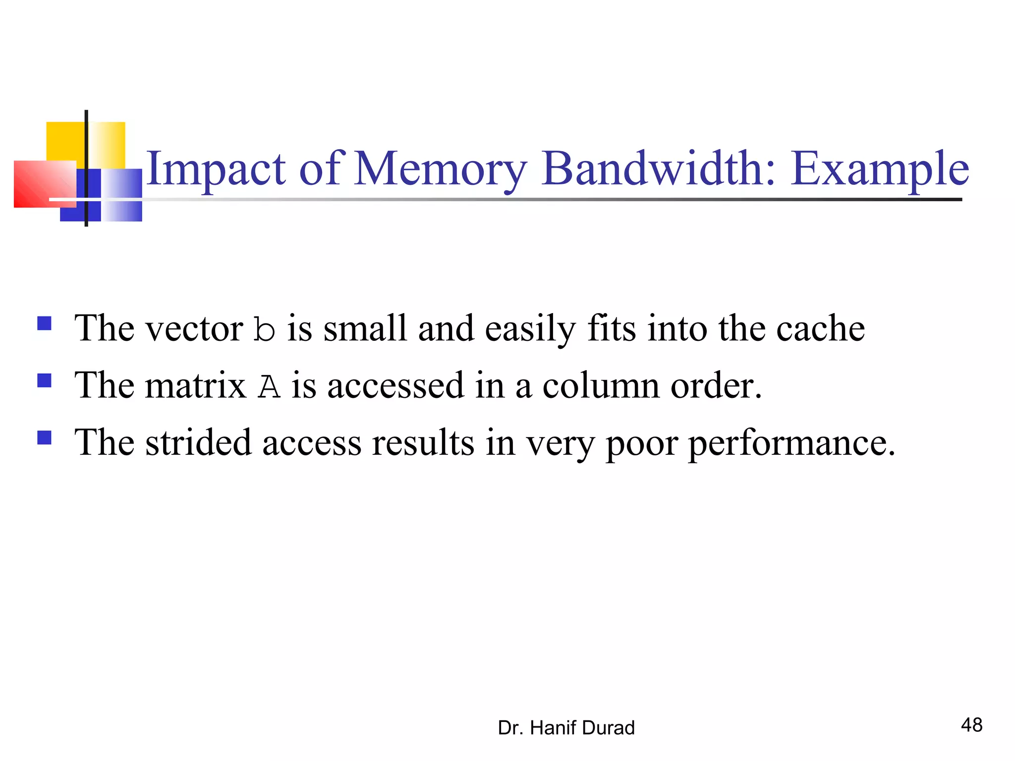 Dr. Hanif Durad 48
Impact of Memory Bandwidth: Example
 The vector b is small and easily fits into the cache
 The matrix A is accessed in a column order.
 The strided access results in very poor performance.
 