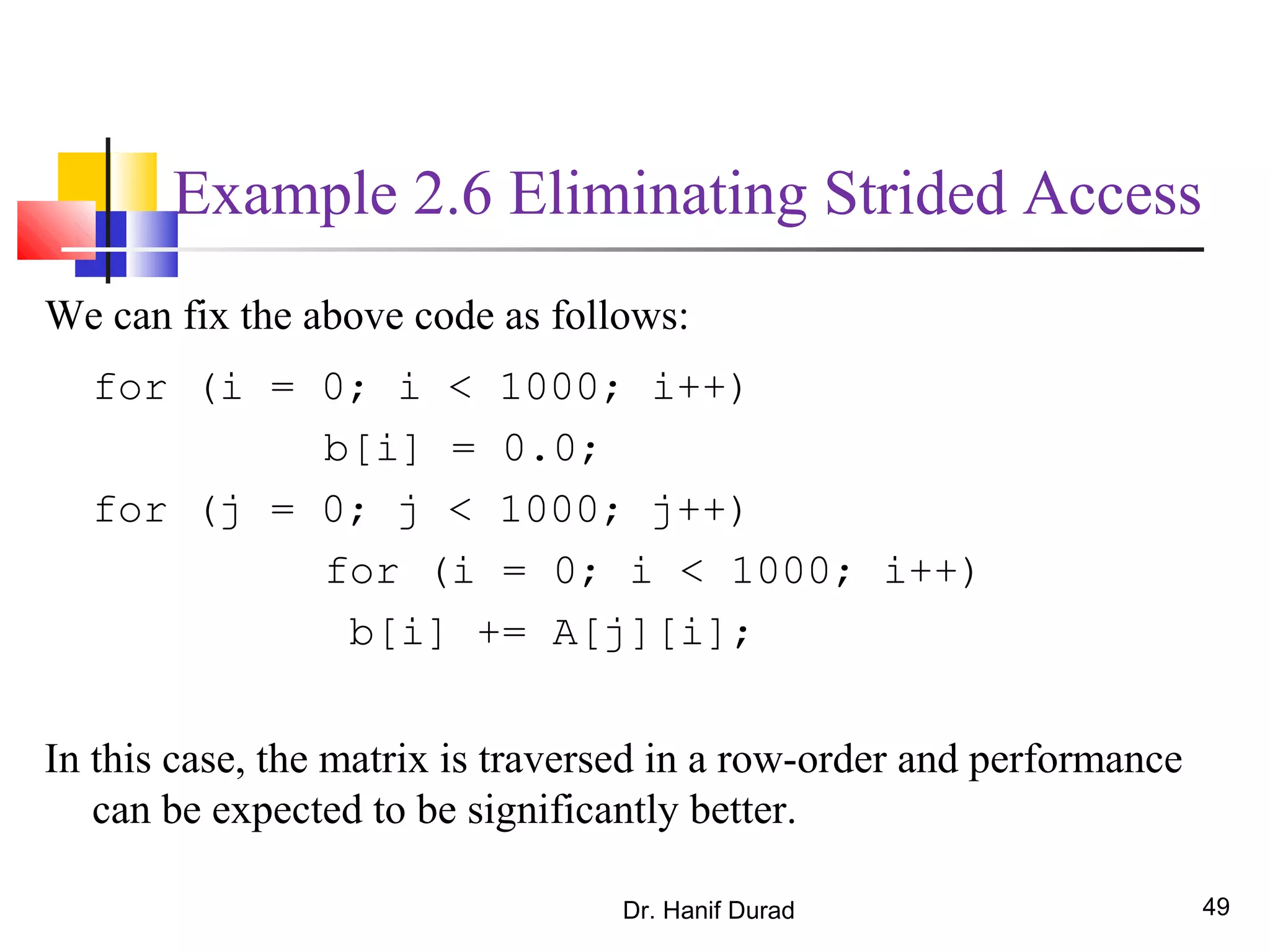 Dr. Hanif Durad 49
Example 2.6 Eliminating Strided Access
We can fix the above code as follows:
for (i = 0; i < 1000; i++)
b[i] = 0.0;
for (j = 0; j < 1000; j++)
for (i = 0; i < 1000; i++)
b[i] += A[j][i];
In this case, the matrix is traversed in a row-order and performance
can be expected to be significantly better.
 