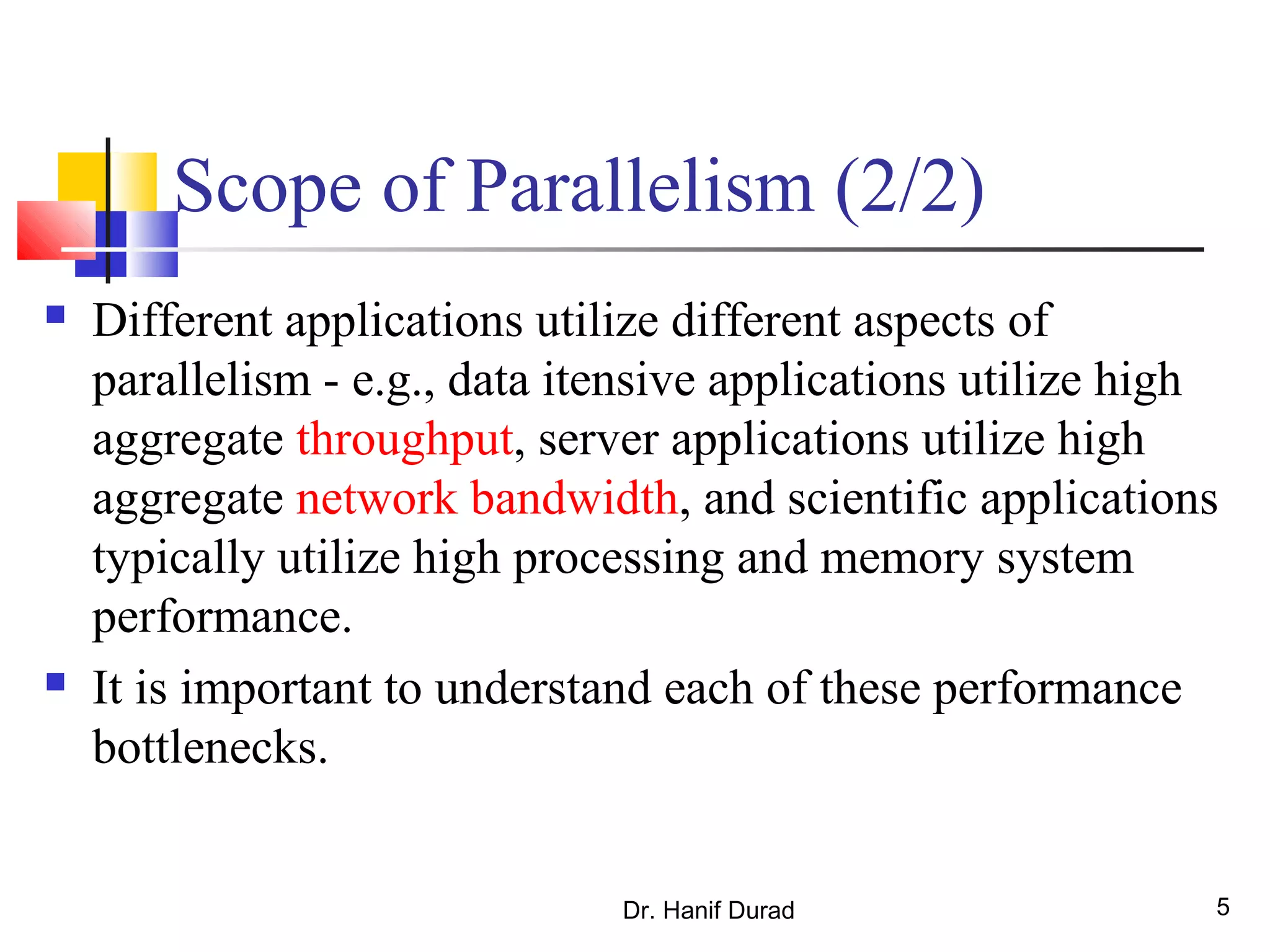 Dr. Hanif Durad 5
Scope of Parallelism (2/2)
 Different applications utilize different aspects of
parallelism - e.g., data itensive applications utilize high
aggregate throughput, server applications utilize high
aggregate network bandwidth, and scientific applications
typically utilize high processing and memory system
performance.
 It is important to understand each of these performance
bottlenecks.
 