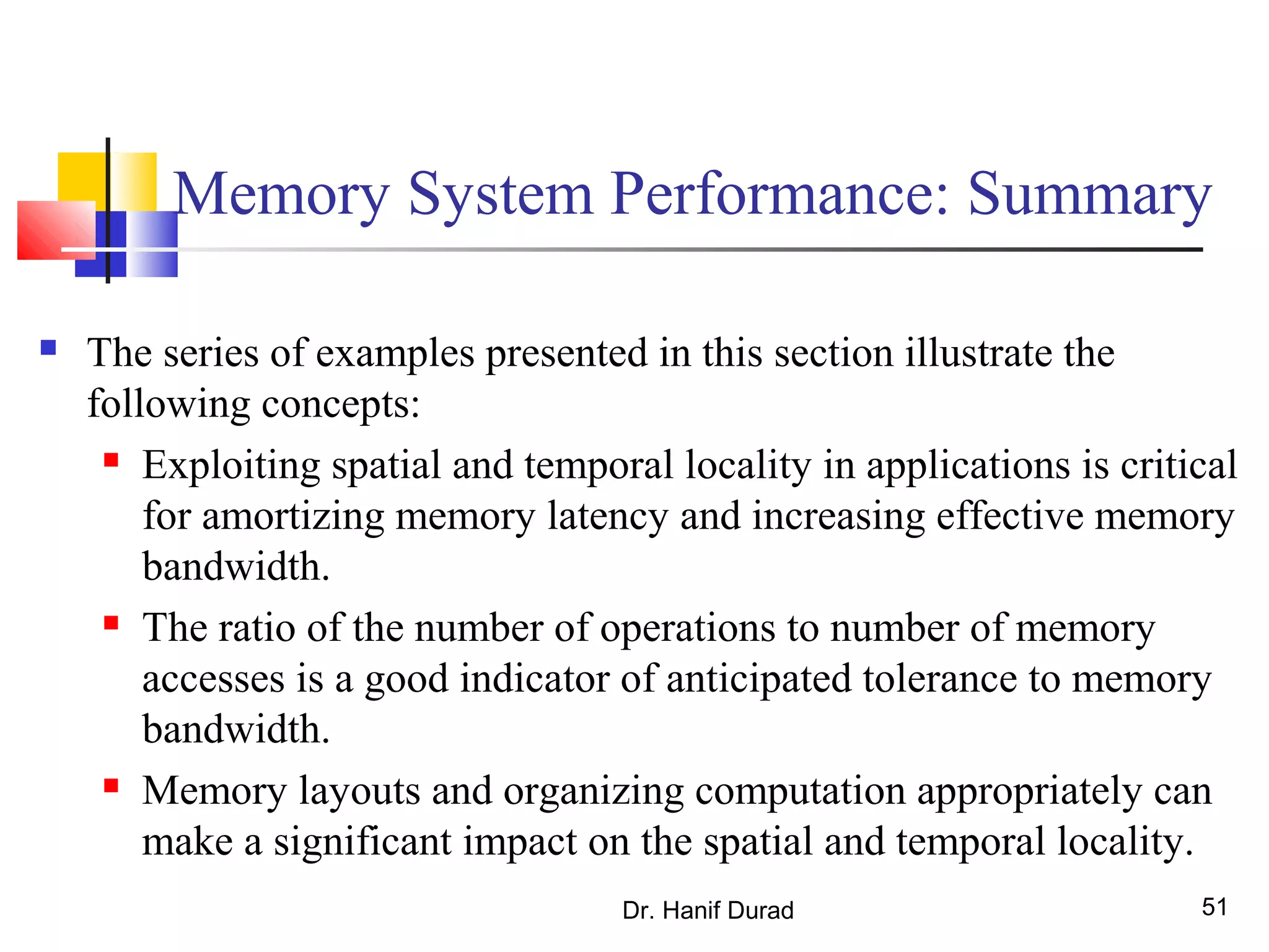 Dr. Hanif Durad 51
Memory System Performance: Summary
 The series of examples presented in this section illustrate the
following concepts:
 Exploiting spatial and temporal locality in applications is critical
for amortizing memory latency and increasing effective memory
bandwidth.
 The ratio of the number of operations to number of memory
accesses is a good indicator of anticipated tolerance to memory
bandwidth.
 Memory layouts and organizing computation appropriately can
make a significant impact on the spatial and temporal locality.
 