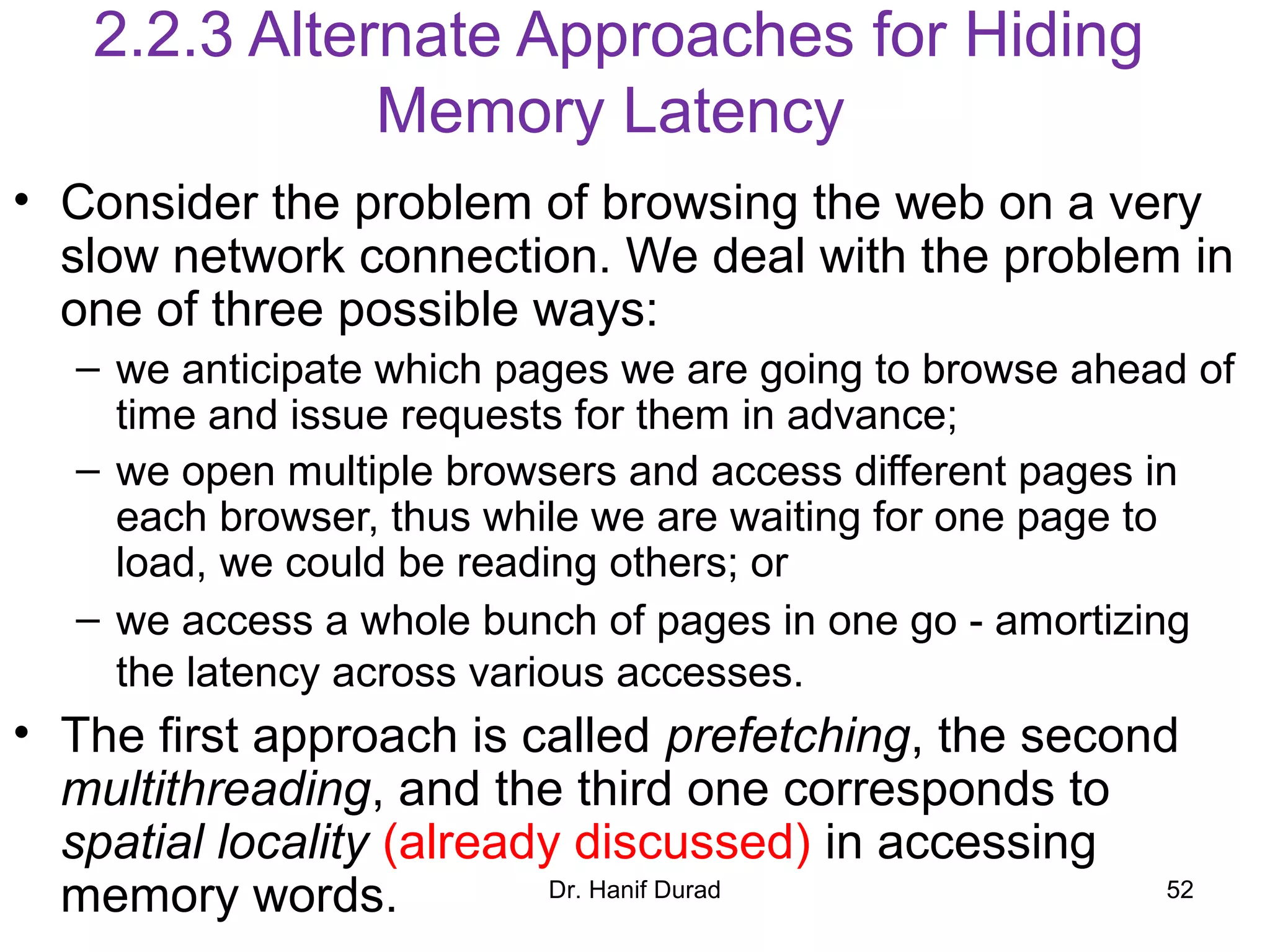 Dr. Hanif Durad 52
2.2.3 Alternate Approaches for Hiding
Memory Latency
• Consider the problem of browsing the web on a very
slow network connection. We deal with the problem in
one of three possible ways:
– we anticipate which pages we are going to browse ahead of
time and issue requests for them in advance;
– we open multiple browsers and access different pages in
each browser, thus while we are waiting for one page to
load, we could be reading others; or
– we access a whole bunch of pages in one go - amortizing
the latency across various accesses.
• The first approach is called prefetching, the second
multithreading, and the third one corresponds to
spatial locality (already discussed) in accessing
memory words.
 