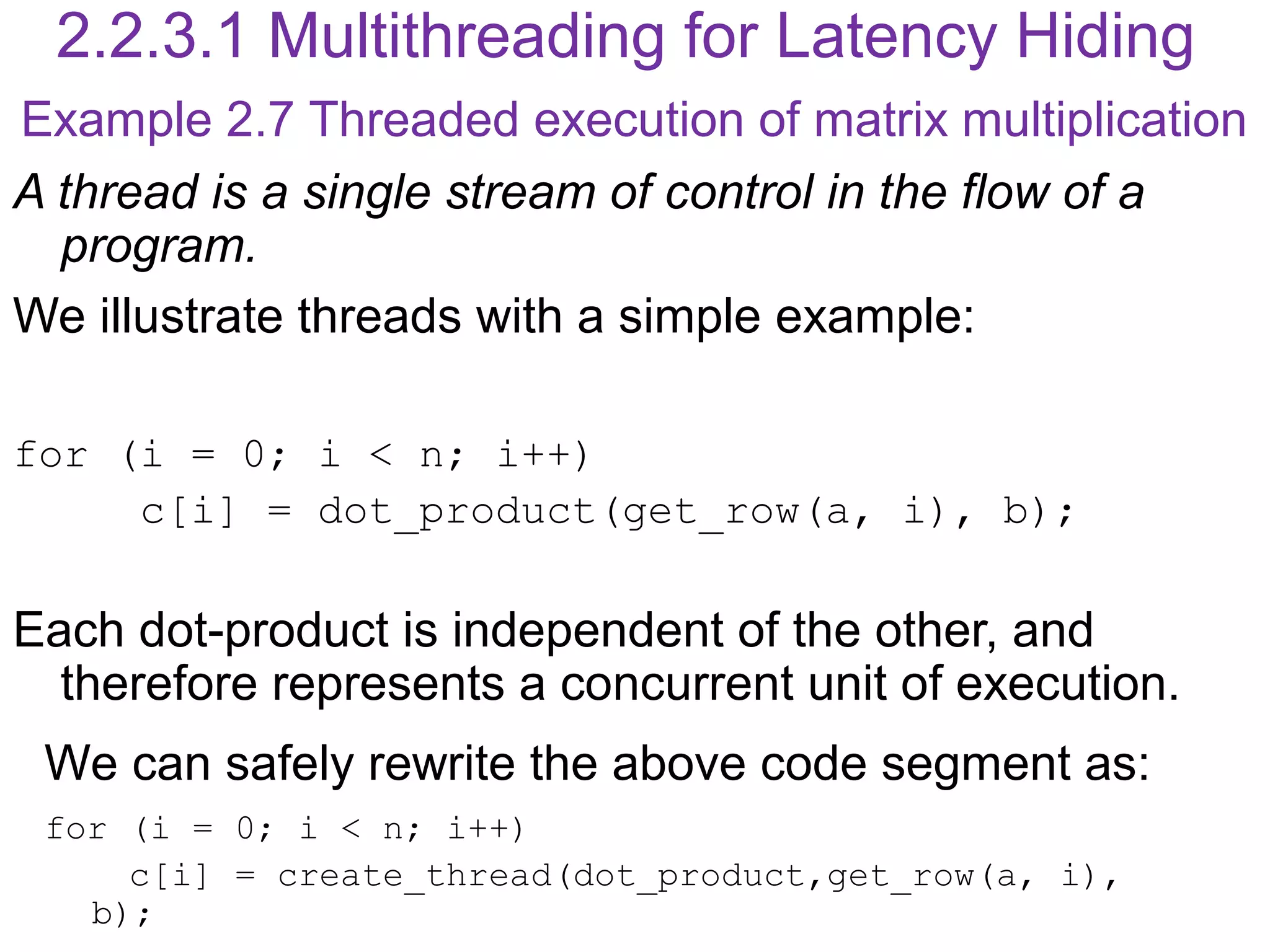 2.2.3.1 Multithreading for Latency Hiding
A thread is a single stream of control in the flow of a
program.
We illustrate threads with a simple example:
for (i = 0; i < n; i++)
c[i] = dot_product(get_row(a, i), b);
Each dot-product is independent of the other, and
therefore represents a concurrent unit of execution.
We can safely rewrite the above code segment as:
for (i = 0; i < n; i++)
c[i] = create_thread(dot_product,get_row(a, i),
b);
Example 2.7 Threaded execution of matrix multiplication
 