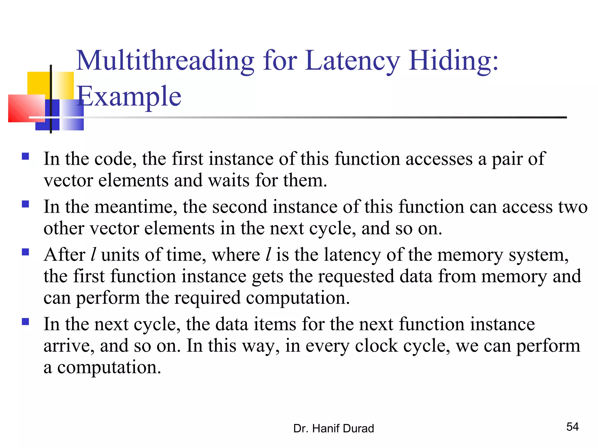 Dr. Hanif Durad 54
Multithreading for Latency Hiding:
Example
 In the code, the first instance of this function accesses a pair of
vector elements and waits for them.
 In the meantime, the second instance of this function can access two
other vector elements in the next cycle, and so on.
 After l units of time, where l is the latency of the memory system,
the first function instance gets the requested data from memory and
can perform the required computation.
 In the next cycle, the data items for the next function instance
arrive, and so on. In this way, in every clock cycle, we can perform
a computation.
 