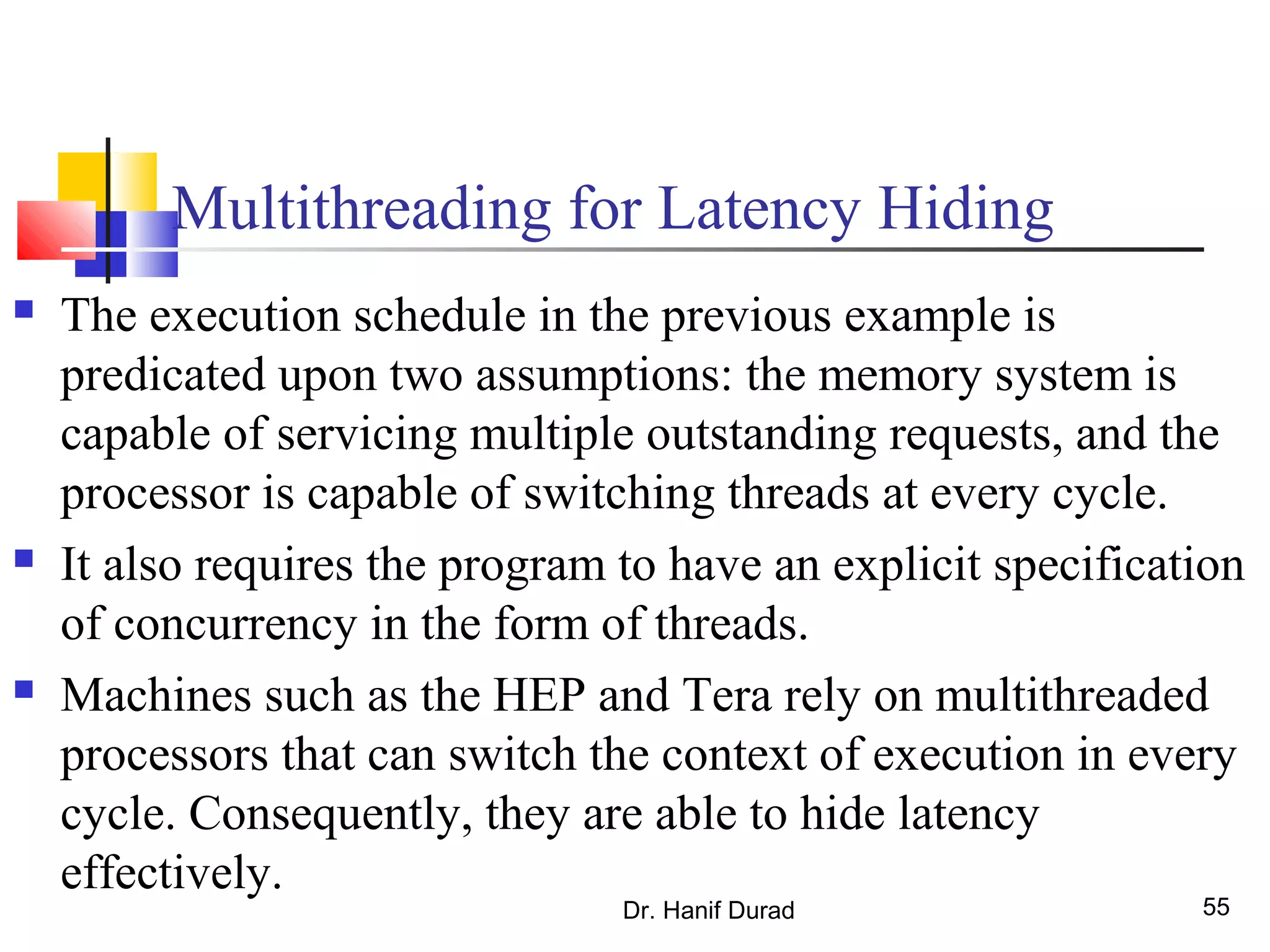 Dr. Hanif Durad 55
Multithreading for Latency Hiding
 The execution schedule in the previous example is
predicated upon two assumptions: the memory system is
capable of servicing multiple outstanding requests, and the
processor is capable of switching threads at every cycle.
 It also requires the program to have an explicit specification
of concurrency in the form of threads.
 Machines such as the HEP and Tera rely on multithreaded
processors that can switch the context of execution in every
cycle. Consequently, they are able to hide latency
effectively.
 