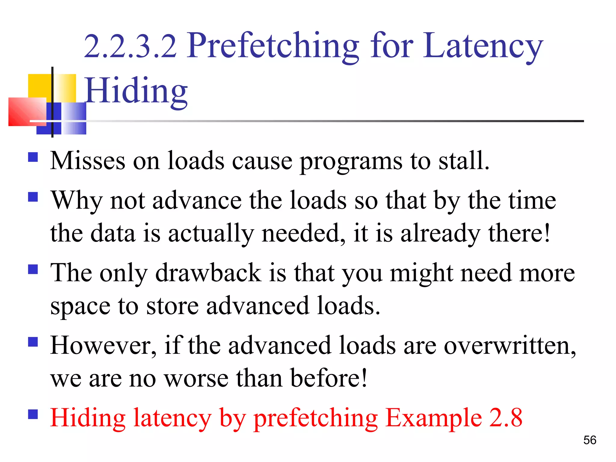 56
2.2.3.2 Prefetching for Latency
Hiding
 Misses on loads cause programs to stall.
 Why not advance the loads so that by the time
the data is actually needed, it is already there!
 The only drawback is that you might need more
space to store advanced loads.
 However, if the advanced loads are overwritten,
we are no worse than before!
 Hiding latency by prefetching Example 2.8
 