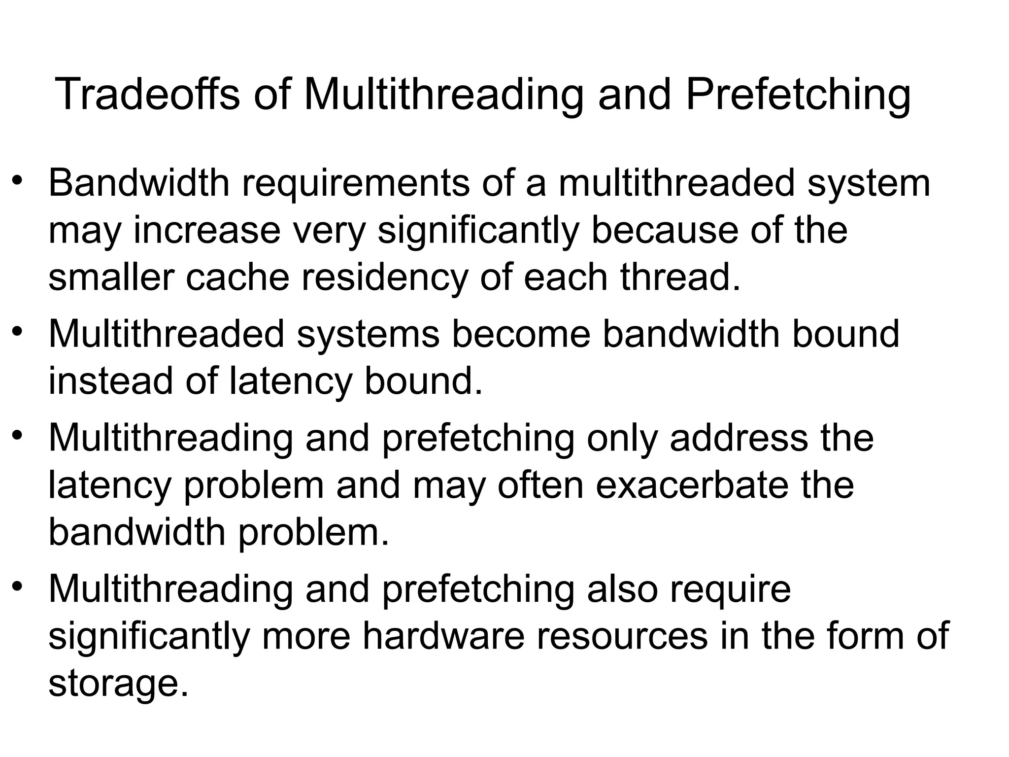Tradeoffs of Multithreading and Prefetching
• Bandwidth requirements of a multithreaded system
may increase very significantly because of the
smaller cache residency of each thread.
• Multithreaded systems become bandwidth bound
instead of latency bound.
• Multithreading and prefetching only address the
latency problem and may often exacerbate the
bandwidth problem.
• Multithreading and prefetching also require
significantly more hardware resources in the form of
storage.
 