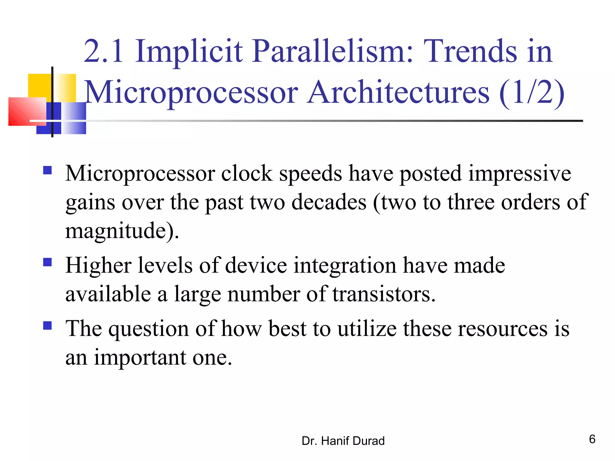 Dr. Hanif Durad 6
2.1 Implicit Parallelism: Trends in
Microprocessor Architectures (1/2)
 Microprocessor clock speeds have posted impressive
gains over the past two decades (two to three orders of
magnitude).
 Higher levels of device integration have made
available a large number of transistors.
 The question of how best to utilize these resources is
an important one.
 