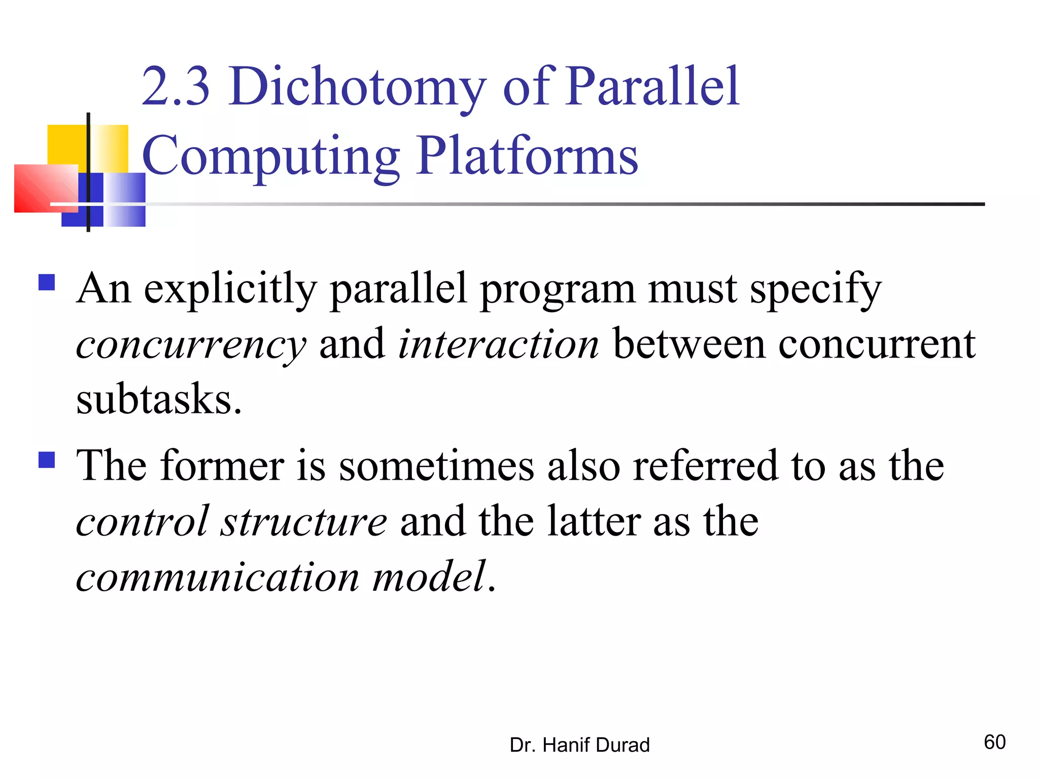 Dr. Hanif Durad 60
2.3 Dichotomy of Parallel
Computing Platforms
 An explicitly parallel program must specify
concurrency and interaction between concurrent
subtasks.
 The former is sometimes also referred to as the
control structure and the latter as the
communication model.
 