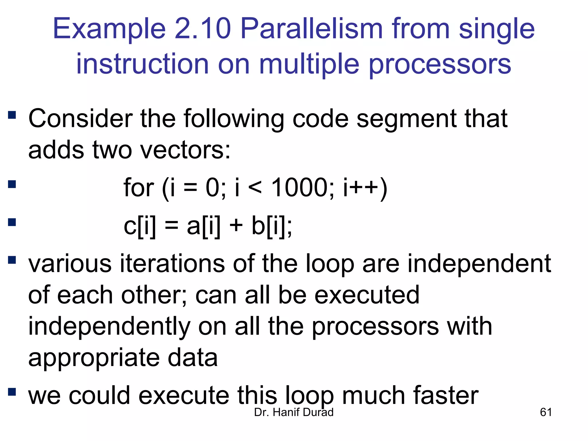 Example 2.10 Parallelism from single
instruction on multiple processors
 Consider the following code segment that
adds two vectors:
 for (i = 0; i < 1000; i++)
 c[i] = a[i] + b[i];
 various iterations of the loop are independent
of each other; can all be executed
independently on all the processors with
appropriate data
 we could execute this loop much fasterDr. Hanif Durad 61
 