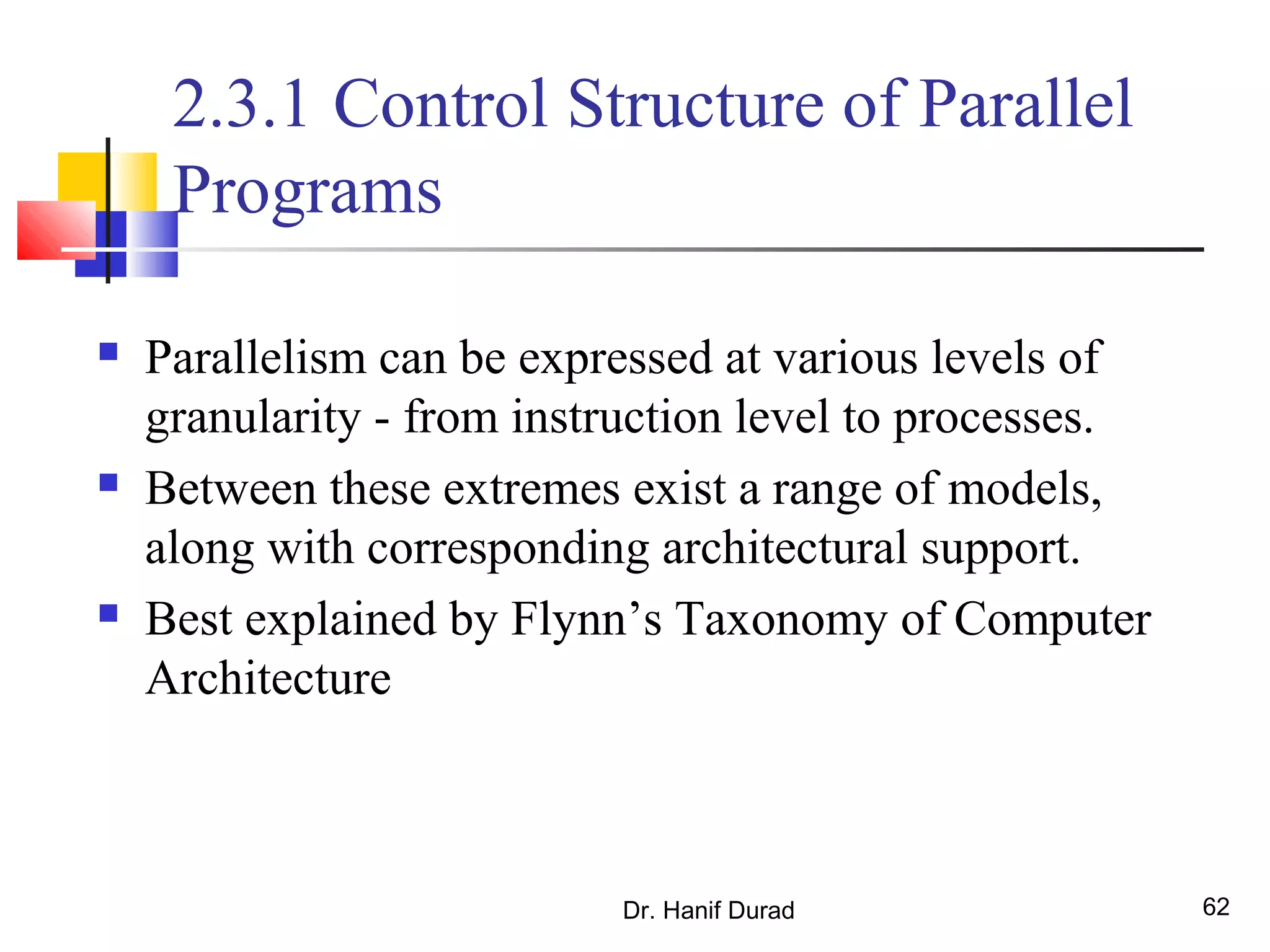 Dr. Hanif Durad 62
2.3.1 Control Structure of Parallel
Programs
 Parallelism can be expressed at various levels of
granularity - from instruction level to processes.
 Between these extremes exist a range of models,
along with corresponding architectural support.
 Best explained by Flynn’s Taxonomy of Computer
Architecture
 